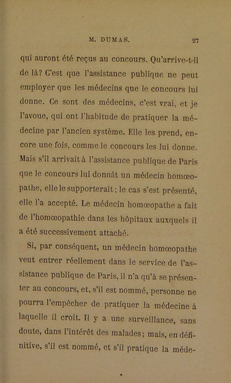 qui auront été reçus au concours. Qu’arrive-t-il de là? C’est que l’assistance publique ne peut employer que les médecins que le concours lui donne. Ce sont des médecins, c’est vrai, et je l’avoue, qui ont l’habitude de pratiquer la mé- decine par l’ancien système. Elle les prend, en- core une fois, comme le concours les lui donne. Mais s’il arrivait à l’assistance publique de Paris que le concours lui donnât un médecin homœo- pathe, elle le supporterait; le cas s’est présenté, elle 1 a accepté. Le médecin homœopatlie a fait de l’homœopathie dans les hôpitaux auxquels il a été successivement attaché. Si, par conséquent, un médecin homœopathe veut entrer réellement dans le service de l’as- sistance publique de Paris, il n’a qu’à se présen- ter au concours, et, s’il est nommé, personne ne pourra l’empêcher de pratiquer la médecine à laquelle il croit. Il y a une surveillance, sans doute, dans l’intérêt des malades; mais, en défi- nitive, s’il est nommé, et s’il pratique la méde-