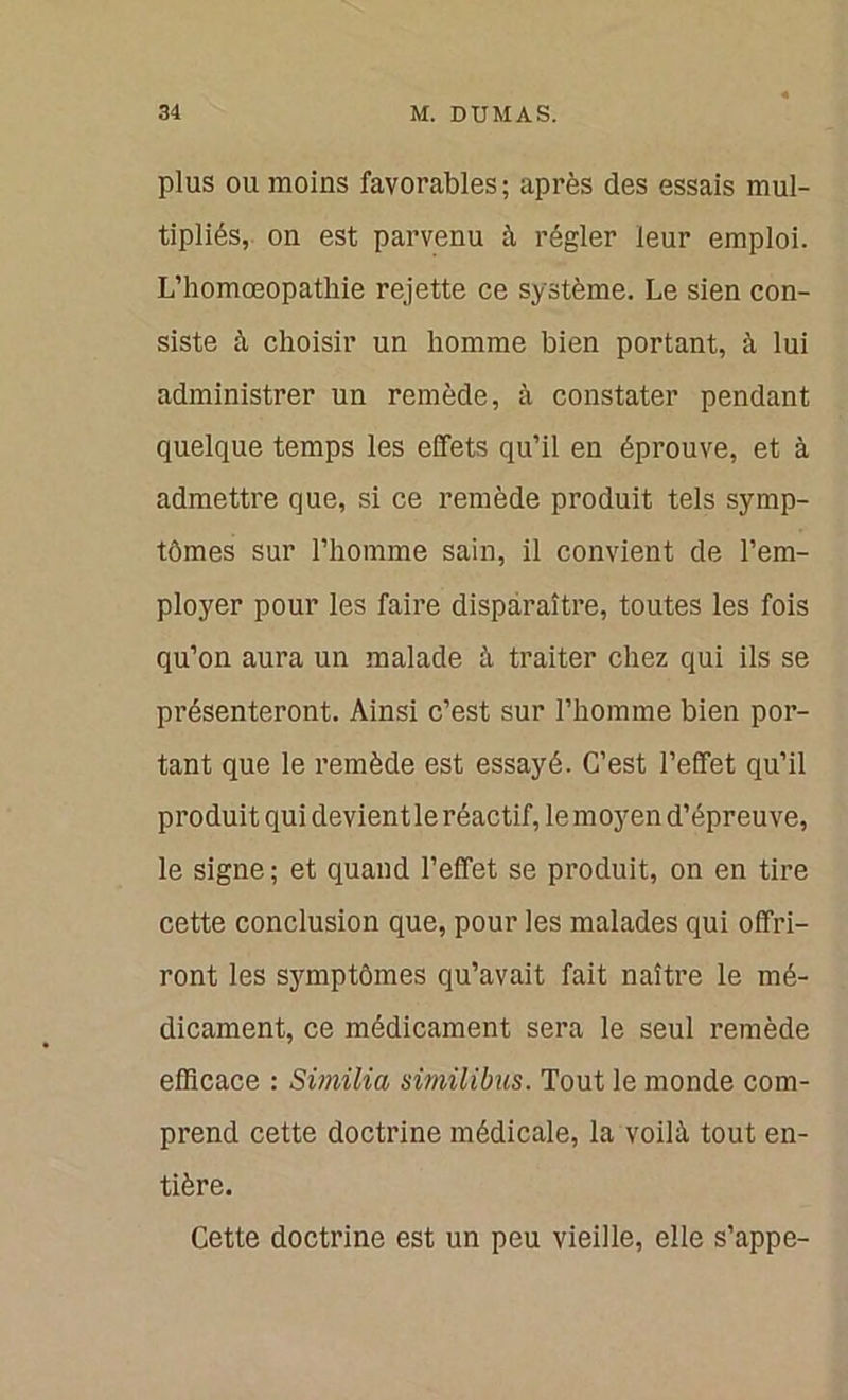 plus ou moins favorables; après des essais mul- tipliés, ou est parvenu à régler leur emploi. L’homœopathie rejette ce système. Le sien con- siste à choisir un homme bien portant, à lui administrer un remède, à constater pendant quelque temps les effets qu’il en éprouve, et à admettre que, si ce remède produit tels symp- tômes sur l’homme sain, il convient de l’em- ployer pour les faire disparaître, toutes les fois qu’on aura un malade à traiter chez qui ils se présenteront. Ainsi c’est sur l’homme bien por- tant que le remède est essayé. C’est l’effet qu’il produit qui devient le réactif, lemoyen d’épreuve, le signe ; et quand l’effet se produit, on en tire cette conclusion que, pour les malades qui offri- ront les symptômes qu’avait fait naître le mé- dicament, ce médicament sera le seul remède efficace : Similia similibus. Tout le monde com- prend cette doctrine médicale, la voilà tout en- tière. Cette doctrine est un peu vieille, elle s’appe-