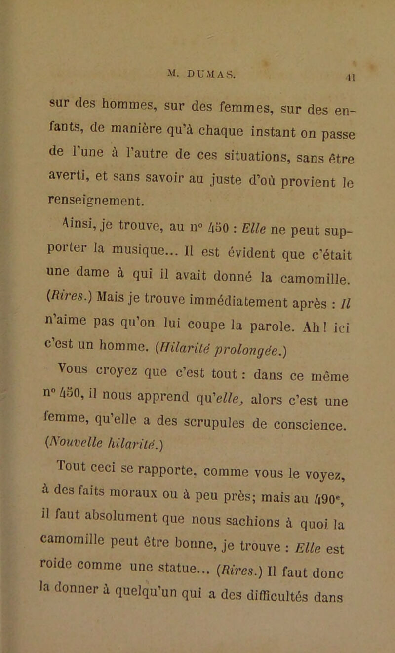 41 sur des hommes, sur des femmes, sur des en- fants, de manière qu’à chaque instant on passe de l’une à l’autre de ces situations, sans être averti, et sans savoir au juste d’où provient le renseignement. Ainsi, je trouve, au n° ébo : Elle ne peut sup- porter la musique... Il est évident que c’était une dame à qui il avait donné la camomille. (Rires.) Mais je trouve immédiatement après : Il n’aime pas qu’on lui coupe la parole. Ah ! ici c’est un homme. (Hilaritéprolongée.) Vous croyez que c’est tout : dans ce même n° 450’ U nous apprend qu'elle, alors c’est une iemme, qu’elle a des scrupules de conscience. (Nouvelle hilarité.) Tout ceci se rapporte, comme vous le voyez, à des faits moraux ou à peu près; mais au 490% il faut absolument que nous sachions à quoi la camomille peut être bonne, je trouve : Elle est roide comme une statue... (Rires.) Il faut donc la donner à quelqu’un qui a des difficultés dans