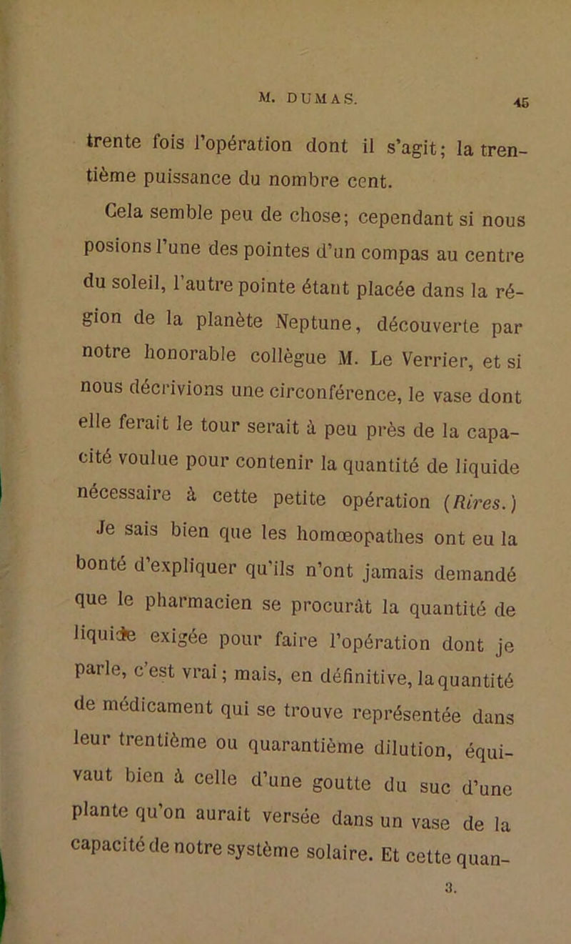 trente fois l’opération dont il s’agit; la tren- tième puissance du nombre cent. Gela semble peu de chose; cependant si nous posions 1 une des pointes d’un compas au centre du soleil, l’autre pointe étant placée dans la ré- gion de la planète Neptune, découverte par notre honorable collègue M. Le Verrier, et si nous décrivions une circonférence, le vase dont elle ferait le tour serait à peu près de la capa- cité voulue pour contenir la quantité de liquide nécessaire à cette petite opération (Rires.) Je sais bien que les homœopathes ont eu la bonté d’expliquer qu'ils n’ont jamais demandé que le pharmacien se procurât la quantité de liquide exigée pour faire l’opération dont je parle, c’est vrai ; mais, en définitive, la quantité de médicament qui se trouve représentée dans leur trentième ou quarantième dilution, équi- vaut bien â celle d’une goutte du suc d’une plante qu’on aurait versée dans un vase de la capacité de notre système solaire. Et cette quan- 3.