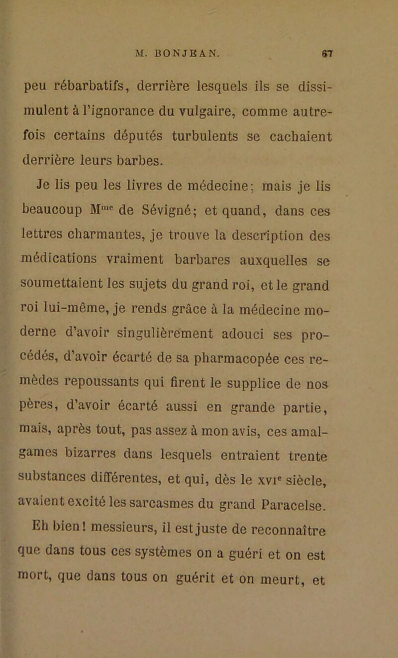 peu rébarbatifs, derrière lesquels ils se dissi- mulent à l’ignorance du vulgaire, comme autre- fois certains députés turbulents se cachaient derrière leurs barbes. Je lis peu les livres de médecine; mais je lis beaucoup Mn,E de Sévigné; et quand, dans ces lettres charmantes, je trouve la description des médications vraiment barbares auxquelles se soumettaient les sujets du grand roi, et le grand roi lui-même, je rends grâce à la médecine mo- derne d’avoir singulièrement adouci ses pro- cédés, d’avoir écarté de sa pharmacopée ces re- mèdes repoussants qui firent le supplice de nos pères, d’avoir écarté aussi en grande partie, mais, après tout, pas assez à mon avis, ces amal- games bizarres dans lesquels entraient trente substances différentes, et qui, dès le xvic siècle, avaient excité les sarcasmes du grand Paracelse. Eh bien ! messieurs, il est juste de reconnaître que dans tous ces systèmes on a guéri et on est mort, que dans tous on guérit et on meurt, et