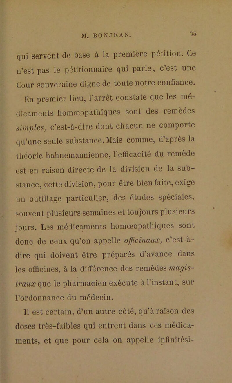 qui servent de base à la première pétition. Ce n’est pas le pétitionnaire qui parle, c’est une Cour souveraine digne de toute notre confiance. Cn premier lieu, l’arrêt constate que les mé- dicaments homœopathiques sont des remèdes simples, c’est-à-dire dont chacun ne comporte qu’une seule substance. Mais comme, d’après la théorie halinemannienne, l’efficacité du remède est en raison directe de la division de la sub- stance, cette division, pour être bien faite, exige un outillage particulier, des études spéciales, souvent plusieurs semaines et toujours plusieurs jours. Les médicaments homœopathiques sont donc de ceux qu’on appelle officinaux, c’est-à- dire qui doivent être préparés d’avance dans les officines, à la différence des remèdes magis- traux que le pharmacien exécute à l'instant, sur l’ordonnance du médecin. 11 est certain, d’un autre côté, qu’à raison des doses très-faibles qui entrent dans ces médica- ments, et que pour cela on appelle infinitési-