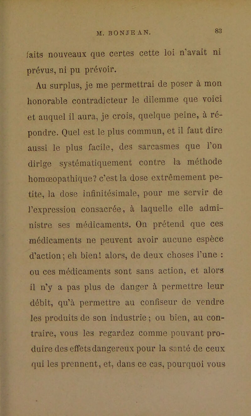 faits nouveaux que certes cette loi n’avait ni prévus, ni pu prévoir. Au surplus, je me permettrai de poser à mon honorable contradicteur le dilemme que voici et auquel il aura, je crois, quelque peine, à ré- pondre. Quel est le plus commun, et il faut dire aussi le plus facile, des sarcasmes que l’on dirige systématiquement contre la méthode homœopathique? e’estla dose extrêmement pe- tite, la dose infinitésimale, pour me servir de l’expression consacrée, à, laquelle elle admi- nistre ses médicaments. On prétend que ces médicaments ne peuvent avoir aucune espèce d’action; eli bien! alors, de deux choses l’une : ou ces médicaments sont sans action, et alors il n’y a pas plus de danger à permettre leur débit, qu’ii permettre au confiseur de vendre les produits de son industrie ; ou bien, au con- traire, vous les regardez comme pouvant pro- duire des effets dangereux pour la santé de ceux qui les prennent, et, dans ce cas, pourquoi vous