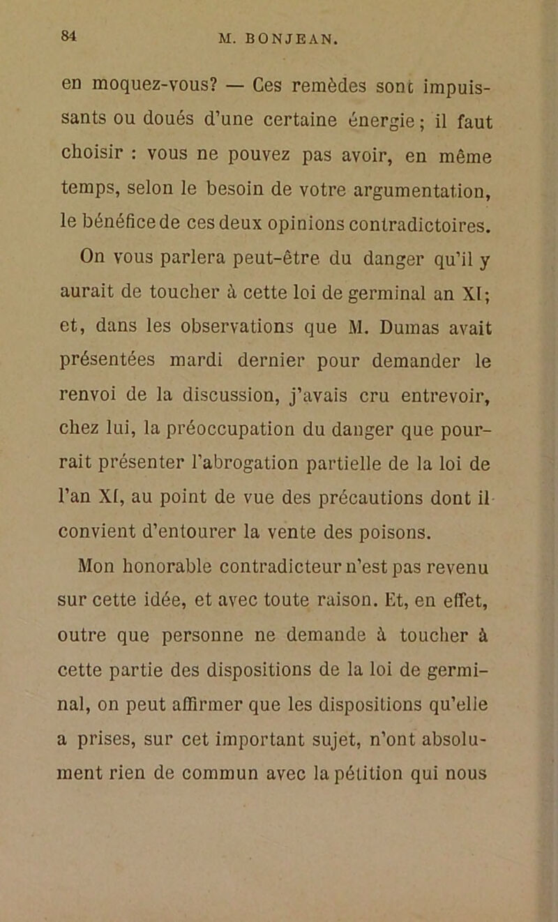 en moquez-vous? — Ces remèdes sont impuis- sants ou doués d’une certaine énergie ; il faut choisir : vous ne pouvez pas avoir, en même temps, selon le besoin de votre argumentation, le bénéfice de ces deux opinions contradictoires. On vous parlera peut-être du danger qu’il y aurait de toucher à cette loi de germinal an XI; et, dans les observations que M. Dumas avait présentées mardi dernier pour demander le renvoi de la discussion, j’avais cru entrevoir, chez lui, la préoccupation du danger que pour- rait présenter l’abrogation partielle de la loi de l’an XI, au point de vue des précautions dont il convient d’entourer la vente des poisons. Mon honorable contradicteur n’est pas revenu sur cette idée, et avec toute raison. Et, en effet, outre que personne ne demande à toucher à cette partie des dispositions de la loi de germi- nal, on peut affirmer que les dispositions qu’elie a prises, sur cet important sujet, n’ont absolu- ment rien de commun avec la pétition qui nous