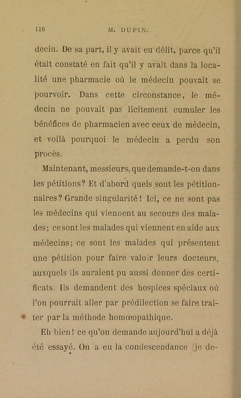 deciu. De sa part, il y avait eu délit, parce qu’il était constaté en fait qu’il y avait dans la loca- lité une pharmacie où le médecin pouvait se pourvoir. Dans cette circonstance, le mé- decin ne pouvait pas licitement cumuler les bénéfices de pharmacien avec ceux de médecin, et voilà pourquoi le médecin a perdu son procès. Maintenant, messieurs, que demande-t-on dans les pétitions? Et d’abord quels sont les pétition- naires? Grande singularité! Ici, ce ne sont pas les médecins qui viennent au secours des mala- des; ce sont les malades qui viennent en aide aux médecins; ce sont les malades qui présentent une pétition pour faire valoir leurs docteurs, auxquels ils auraient pu aussi donner des certi- ficats. Ils demandent des hospices spéciaux où l’on pourrait aller par prédilection se faire trai- • ter par ia méthode homœopathique. Eh bien! ce qu’on demande aujourd’hui a déjà été essayé. On a eu la condescendance (je de-