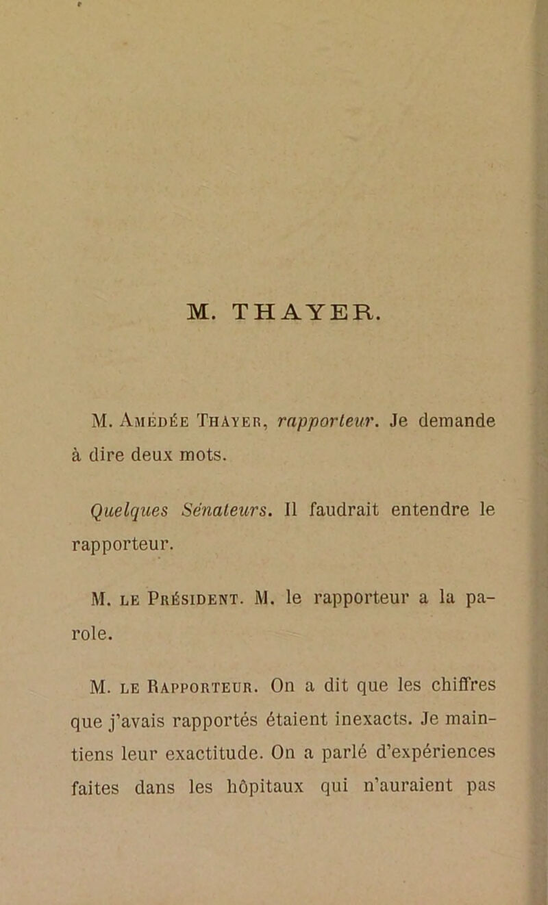 M. THAYER. M. Amédée Thayer, rapporteur. Je demande à dire deux mots. Quelques Sénateurs. Il faudrait entendre le rapporteur. M. le Président. M. le rapporteur a la pa- role. M. le Rapporteur. On a dit que les chiffres que j’avais rapportés étaient inexacts. Je main- tiens leur exactitude. On a parlé d’expériences faites dans les hôpitaux qui n’auraient pas