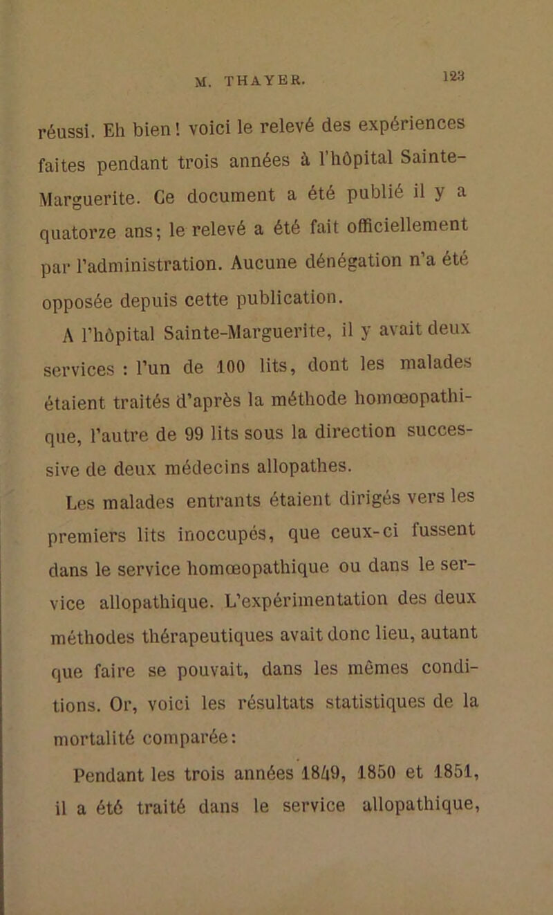 129 réussi. Eh bien ! voici le relevé des expériences faites pendant trois années à 1 hôpital Sainte- Marguerite. Ce document a été publié il y a quatorze ans; le relevé a été fait officiellement par l’administration. Aucune dénégation n’a été opposée depuis cette publication. A l’hôpital Sainte-Marguerite, il y avait deux services : l’un de 100 lits, dont les malades étaient traités d’après la méthode homœopathi- que, l’autre de 99 lits sous la direction succes- sive de deux médecins allopathes. Les malades entrants étaient dirigés vers les premiers lits inoccupés, que ceux-ci fussent dans le service homœopathique ou dans le ser- vice allopathique. L’expérimentation des deux méthodes thérapeutiques avait donc lieu, autant que faire se pouvait, dans les mêmes condi- tions. Or, voici les résultats statistiques de la mortalité comparée: Pendant les trois années 18A9, 1850 et 1851, il a été traité dans le service allopathique,