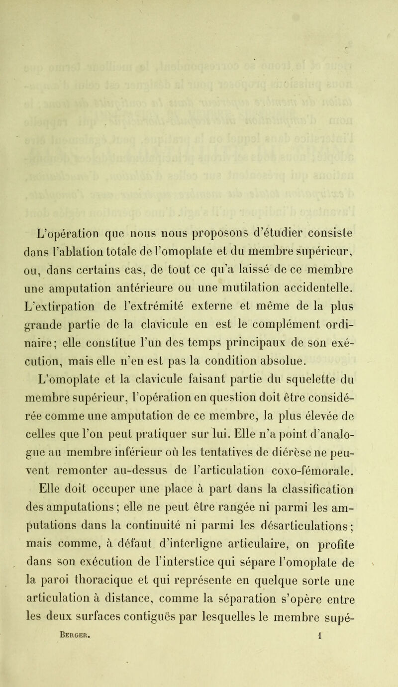 L’opération que nous nous proposons d’étudier consiste dans l’ablation totale de l’omoplate et du membre supérieur, ou, dans certains cas, de tout ce qu’a laissé de ce membre une amputation antérieure ou une mutilation accidentelle. L’extirpation de l’extrémité externe et même de la plus grande partie de la clavicule en est le complément ordi- naire ; elle constitue l’un des temps principaux de son exé- cution, mais elle n’en est pas la condition absolue. L’omoplate et la clavicule faisant partie du squelette du membre supérieur, l’opération en question doit être considé- rée comme une amputation de ce membre, la plus élevée de celles que l’on peut pratiquer sur lui. Elle n’a point d’analo- gue au membre inférieur où les tentatives de diérèse ne peu- vent remonter au-dessus de l’articulation coxo-fémorale. Elle doit occuper une place à part dans la classification des amputations; elle ne peut être rangée ni parmi les am- putations dans la continuité ni parmi les désarticulations ; mais comme, à défaut d’interligne articulaire, on profite dans son exécution de l’interstice qui sépare l’omoplate de la paroi thoracique et qui représente en quelque sorte une articulation à distance, comme la séparation s’opère entre les deux surfaces contiguës par lesquelles le membre supé-