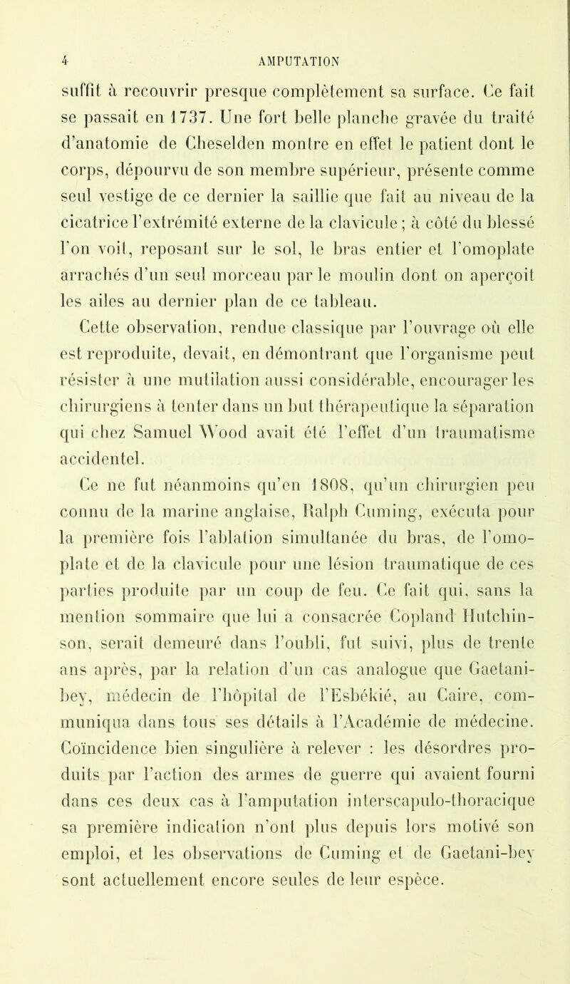 suffit à recouvrir presque complètement sa surface. Ce fait se passait en 1737. Une fort belle planche gravée du traité d’anatomie de Cheselden montre en effet le patient dont le corps, dépourvu de son membre supérieur, présente comme seul vestige de ce dernier la saillie que fait au niveau de la cicatrice l’extrémité externe de la clavicule ; à côté du blessé l’on voit, reposant sur le sol, le bras entier et l’omoplate arrachés d’un seul morceau par le moulin dont on aperçoit les ailes au dernier plan de ce tableau. Cette observation, rendue classique par l’ouvrage où elle est reproduite, devait, en démontrant que l’organisme peut résister à une mutilation aussi considérable, encourager les chirurgiens à tenter dans un but thérapeutique la séparation qui chez Samuel Wood avait été l’effet d’un traumatisme accidentel. Ce ne fut néanmoins qu’en 1808, qu’un chirurgien peu connu de la marine anglaise, Ralph Cuming, exécuta pour la première fois l’ablation simultanée du bras, de l’omo- plate et de la clavicule pour une lésion traumatique de ces parties produite par un coup de feu. Ce fait qui, sans la mention sommaire que lui a consacrée Copland Hutchin- son, serait demeuré dans l’oubli, fut suivi, plus de trente ans après, par la relation d’un cas analogue que Gaetani- bey, médecin de l’hôpital de l’Esbékié, au Caire, com- muniqua dans tous ses détails à l’Académie de médecine. Coïncidence bien singulière à relever : les désordres pro- duits par l’action des armes de guerre qui avaient fourni dans ces deux cas à l’amputation interscapulo-thoracique sa première indication n’ont plus depuis lors motivé son emploi, et les observations de Cuming et de Gaetani-bey sont actuellement encore seules de leur espèce.