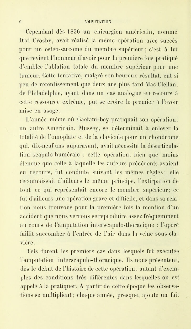 Cependant dès 1836 un chirurgien américain, nommé Dixi Crosby, avait réalisé la même opération avec succès pour un ostéo-sarcome du membre supérieur ; c’est à lui que revient l’honneur d’avoir pour la première fois pratiqué d’emblée l’ablation totale du membre supérieur pour une tumeur. Cette tentative, malgré son heureux résultat, eut si peu de retentissement que deux ans plus tard Mac Clellan, de Philadelphie, ayant dans un cas analogue eu recours à cette ressource extrême, put se croire le premier à l’avoir mise en usage. L’année même où Gaetani-bey pratiquait son opération, un autre Américain, Mussey, se déterminait à enlever la totalité de l’omoplate et de la clavicule pour un chondrome qui, dix-neuf ans auparavant, avait nécessité la désarticula- tion scapulo-humérale : cette opération, bien que moins étendue que celle à laquelle les auteurs précédents avaient eu recours, fut conduite suivant les mêmes règles ; elle reconnaissait d’ailleurs le même principe, l’extirpation de tout ce qui représentait encore le membre supérieur; ce fut d’ailleurs une opération grave et difficile, et dans sa rela- tion nous trouvons pour la première fois la mention d’un accident que nous verrons se reproduire assez fréquemment au cours de l’amputation interscapulo-thoracique : l’opéré faillit succomber à l’entrée de l’air dans la veine sous-cla- vière. Tels furent les premiers cas dans lesquels fut exécutée l’amputation interscapulo-thoracique. Ils nous présentent, dès le début de l’histoire de cette opération, autant d’exem- ples des conditions très différentes dans lesquelles on est appelé à la pratiquer. A partir de cette époque les observa- tions se multiplient; chaque année, presque, ajoute un fait