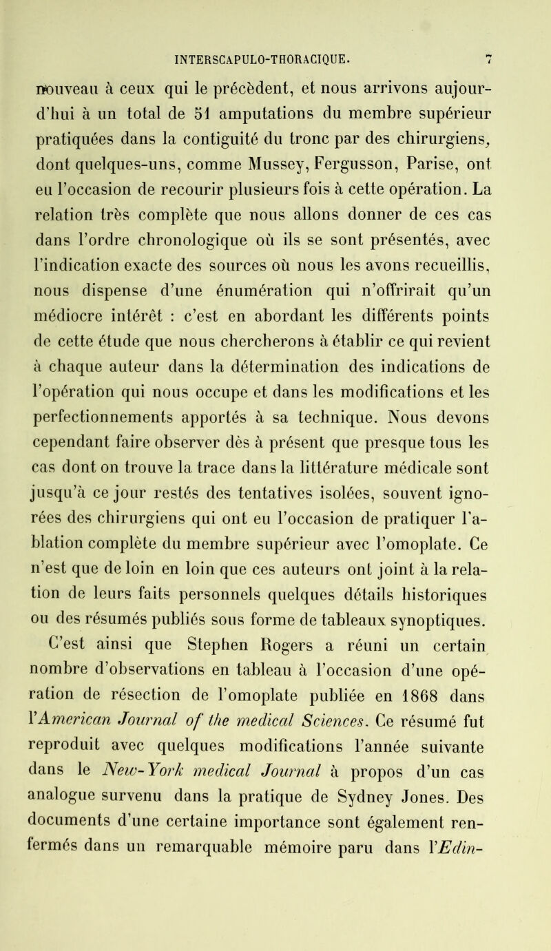 nouveau à ceux qui le précèdent, et nous arrivons aujour- d’hui à un total de 51 amputations du membre supérieur pratiquées dans la contiguïté du tronc par des chirurgiens, dont quelques-uns, comme Mussey, Fergusson, Parise, ont eu l’occasion de recourir plusieurs fois à cette opération. La relation très complète que nous allons donner de ces cas dans l’ordre chronologique où ils se sont présentés, avec l’indication exacte des sources où nous les avons recueillis, nous dispense d’une énumération qui n’offrirait qu’un médiocre intérêt : c’est en abordant les différents points de cette étude que nous chercherons à établir ce qui revient à chaque auteur dans la détermination des indications de l’opération qui nous occupe et dans les modifications et les perfectionnements apportés à sa technique. Nous devons cependant faire observer dès à présent que presque tous les cas dont on trouve la trace dans la littérature médicale sont jusqu’à ce jour restés des tentatives isolées, souvent igno- rées des chirurgiens qui ont eu l’occasion de pratiquer l’a- blation complète du membre supérieur avec l’omoplate. Ce n’est que de loin en loin que ces auteurs ont joint à la rela- tion de leurs faits personnels quelques détails historiques ou des résumés publiés sous forme de tableaux synoptiques. C’est ainsi que Stephen Rogers a réuni un certain nombre d’observations en tableau à l’occasion d’une opé- ration de résection de l’omoplate publiée en 1868 dans Y American Journal of the medical Sciences. Ce résumé fut reproduit avec quelques modifications l’année suivante dans le New-York medical Journal à propos d’un cas analogue survenu dans la pratique de Sydney Jones. Des documents d’une certaine importance sont également ren- fermés dans un remarquable mémoire paru dans YEdin-