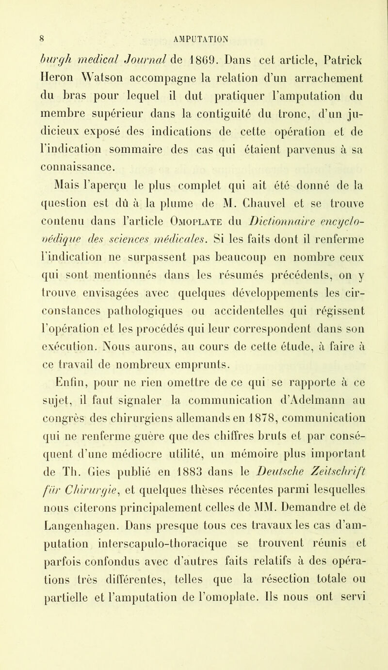 burgh medical Journal de 1869. Dans cet article, Patrick Héron Watson accompagne la relation d’un arrachement du bras pour lequel il dut pratiquer l’amputation du membre supérieur dans la contiguïté du tronc, d’un ju- dicieux exposé des indications de cette opération et de l’indication sommaire des cas qui étaient parvenus à sa connaissance. Mais l’aperçu le plus complet qui ait été donné de la question est dû à la plume de M. Chauvel et se trouve contenu dans l’article Omoplate du Dictionnaire encyclo- pédique des sciences médicales. Si les faits dont il renferme l’indication ne surpassent pas beaucoup en nombre ceux qui sont mentionnés dans les résumés précédents, on y trouve envisagées avec quelques développements les cir- constances pathologiques ou accidentelles qui régissent l’opération et les procédés qui leur correspondent dans son exécution. Nous aurons, au cours de cette étude, à faire à ce travail de nombreux emprunts. Enfin, pour ne rien omettre de ce qui se rapporte à ce sujet, il faut signaler la communication d’Adelmann au congrès des chirurgiens allemands en 1878, communication qui ne renferme guère que des chiffres bruts et par consé- quent d’une médiocre utilité, un mémoire plus important de Th. Gies publié en 1883 dans le Deutsche Zeitschrift fur Chirurgie, et quelques thèses récentes parmi lesquelles nous citerons principalement celles de MM. Demandre et de Langenhagen. Dans presque tous ces travaux les cas d’am- putation interscapulo-thoracique se trouvent réunis et parfois confondus avec d’autres faits relatifs à des opéra- tions très différentes, telles que la résection totale ou partielle et l’amputation de l’omoplate. Ils nous ont servi