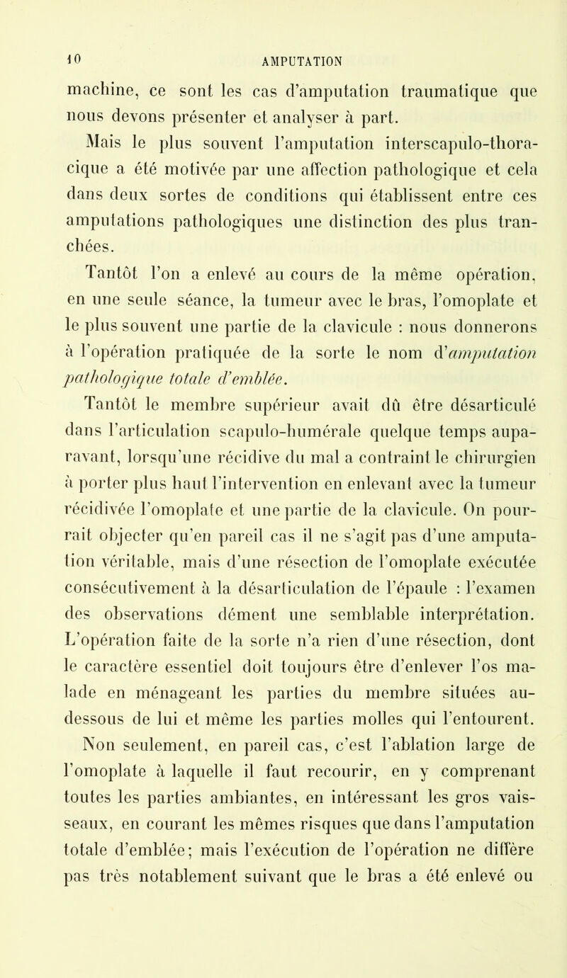 40 machine, ce sont les cas d’amputation traumatique que nous devons présenter et analyser à part. Mais le plus souvent l’amputation interscapulo-thora- cique a été motivée par une affection pathologique et cela dans deux sortes de conditions qui établissent entre ces amputations pathologiques une distinction des plus tran- chées. Tantôt l’on a enlevé au cours de la même opération, en une seule séance, la tumeur avec le bras, l’omoplate et le plus souvent une partie de la clavicule : nous donnerons à l’opération pratiquée de la sorte le nom d'amputation pathologique totale d’emhlêe. Tantôt le membre supérieur avait dû être désarticulé dans l’articulation scapulo-bumérale quelque temps aupa- ravant, lorsqu’une récidive du mal a contraint le chirurgien à porter plus haut l’intervention en enlevant avec la tumeur récidivée l’omoplate et une partie de la clavicule. On pour- rait objecter qu’en pareil cas il ne s’agit pas d’une amputa- tion véritable, mais d’une résection de l’omoplate exécutée consécutivement à la désarticulation de l’épaule : l’examen des observations dément une semblable interprétation. L’opération faite de la sorte n’a rien d’une résection, dont le caractère essentiel doit toujours être d’enlever l’os ma- lade en ménageant les parties du membre situées au- dessous de lui et même les parties molles qui l’entourent. Non seulement, en pareil cas, c’est l’ablation large de l’omoplate à laquelle il faut recourir, en y comprenant toutes les parties ambiantes, en intéressant les gros vais- seaux, en courant les mêmes risques que dans l’amputation totale d’emblée; mais l’exécution de l’opération ne diffère pas très notablement suivant que le bras a été enlevé ou