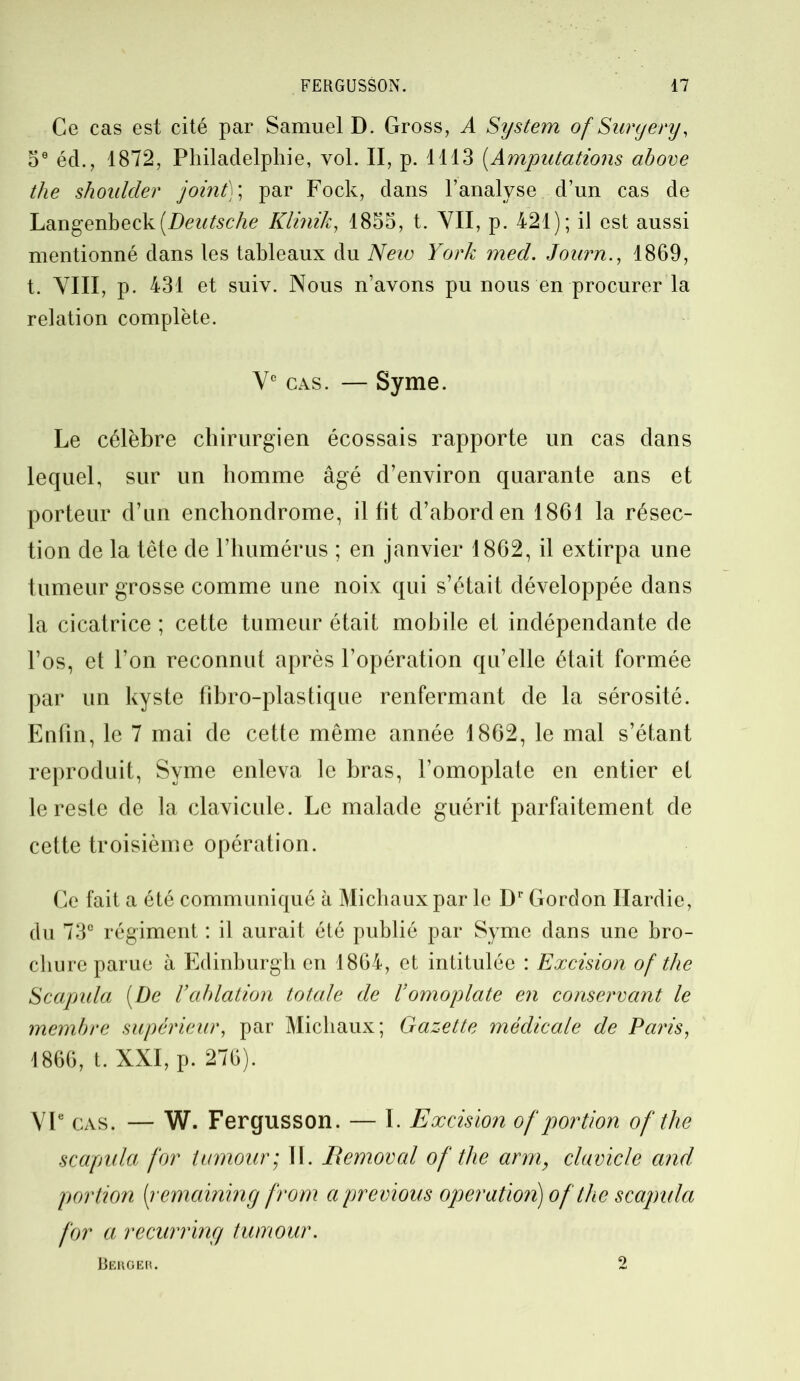 Ce cas est cité par Samuel D. Gross, A System of Surgery, 5e éd., 1872, Philadelphie, vol. II, p. 1113 (Amputations above the shoulder joint); par Fock, dans l’analyse d’un cas de Langenbeck[Deutsche Klinik, 1855, t. VII, p. 421); il est aussi mentionné dans les tableaux du New York med. Journ., 1869, t. VIII, p. 431 et suiv. Nous n’avons pu nous en procurer la relation complète. Ve cas. — Syme. Le célèbre chirurgien écossais rapporte un cas dans lequel, sur un homme âgé d’environ quarante ans et porteur d’un enchondrome, il lit d’abord en 1861 la résec- tion de la tête de l’humérus ; en janvier 1862, il extirpa une tumeur grosse comme une noix qui s’était développée dans la cicatrice ; cette tumeur était mobile et indépendante de l’os, et l’on reconnut après l’opération qu’elle était formée par un kyste fibro-plastique renfermant de la sérosité. Enfin, le 7 mai de cette même année 1862, le mal s’étant reproduit, Syme enleva le bras, l’omoplate en entier et le reste de la clavicule. Le malade guérit parfaitement de cette troisième opération. Ce fait a été communiqué à Michaux par le Dr Gordon Hardie, du 73e régiment : il aurait été publié par Syme dans une bro- chure parue à Edinburgh en 1864, et intitulée : Excision of the Scapida (De l’ablation totale de l’omoplate en conservant le membre supérieur, par Michaux; Gazette médicale de Paris, 1866, t. XXI, p. 276). VIe cas. — W. Fergusson. — 1. Excision of portion of the scapula for tumour; IL jRemoval of the arm, clavicle and portion [remaining from a previous operation) of the scapula for a recurring tumour. Berger. 2