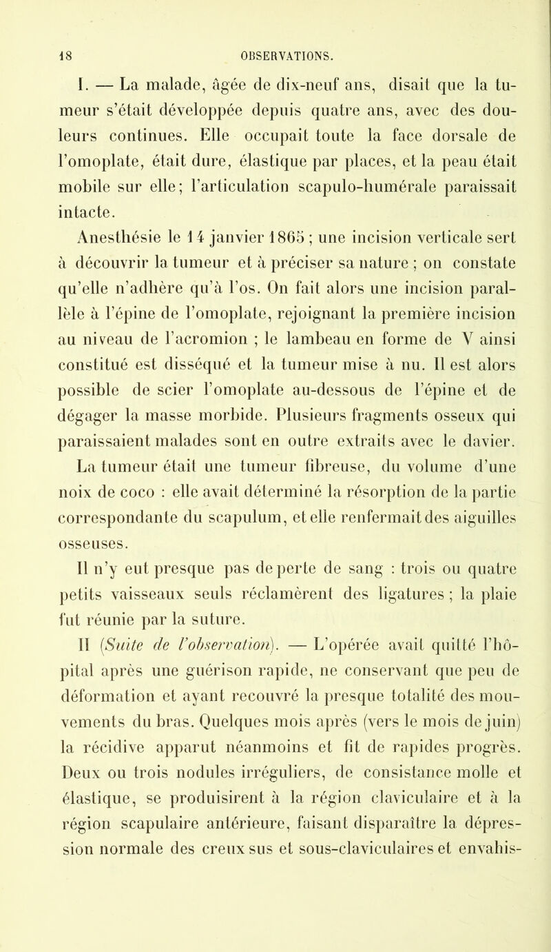 I. — La malade, âgée de dix-neuf ans, disait que la tu- meur s’était développée depuis quatre ans, avec des dou- leurs continues. Elle occupait toute la face dorsale de l’omoplate, était dure, élastique par places, et la peau était mobile sur elle; l’articulation scapulo-liumérale paraissait intacte. Anesthésie le 14 janvier 1865 ; une incision verticale sert à découvrir la tumeur et à préciser sa nature ; on constate qu’elle n’adhère qu’à l’os. On fait alors une incision paral- lèle à l’épine de l’omoplate, rejoignant la première incision au niveau de l’acromion ; le lambeau en forme de Y ainsi constitué est disséqué et la tumeur mise à nu. 11 est alors possible de scier l’omoplate au-dessous de l’épine et de dégager la masse morbide. Plusieurs fragments osseux qui paraissaient malades sont en outre extraits avec le davier. La tumeur était une tumeur fibreuse, du volume d’une noix de coco : elle avait déterminé la résorption de la partie correspondante du scapulum, et elle renfermait des aiguilles osseuses. Il n’y eut presque pas de perte de sang : trois ou quatre petits vaisseaux seuls réclamèrent des ligatures ; la plaie fut réunie par la suture. II [Suite de Vobservation). — L’opérée avait quitté l’hô- pital après une guérison rapide, ne conservant que peu de déformation et ayant recouvré la presque totalité des mou- vements du bras. Quelques mois après (vers le mois de juin) la récidive apparut néanmoins et fit de rapides progrès. Deux ou trois nodules irréguliers, de consistance molle et élastique, se produisirent à la région claviculaire et à la région scapulaire antérieure, faisant disparaître la dépres- sion normale des creux sus et sous-claviculaires et envahis-
