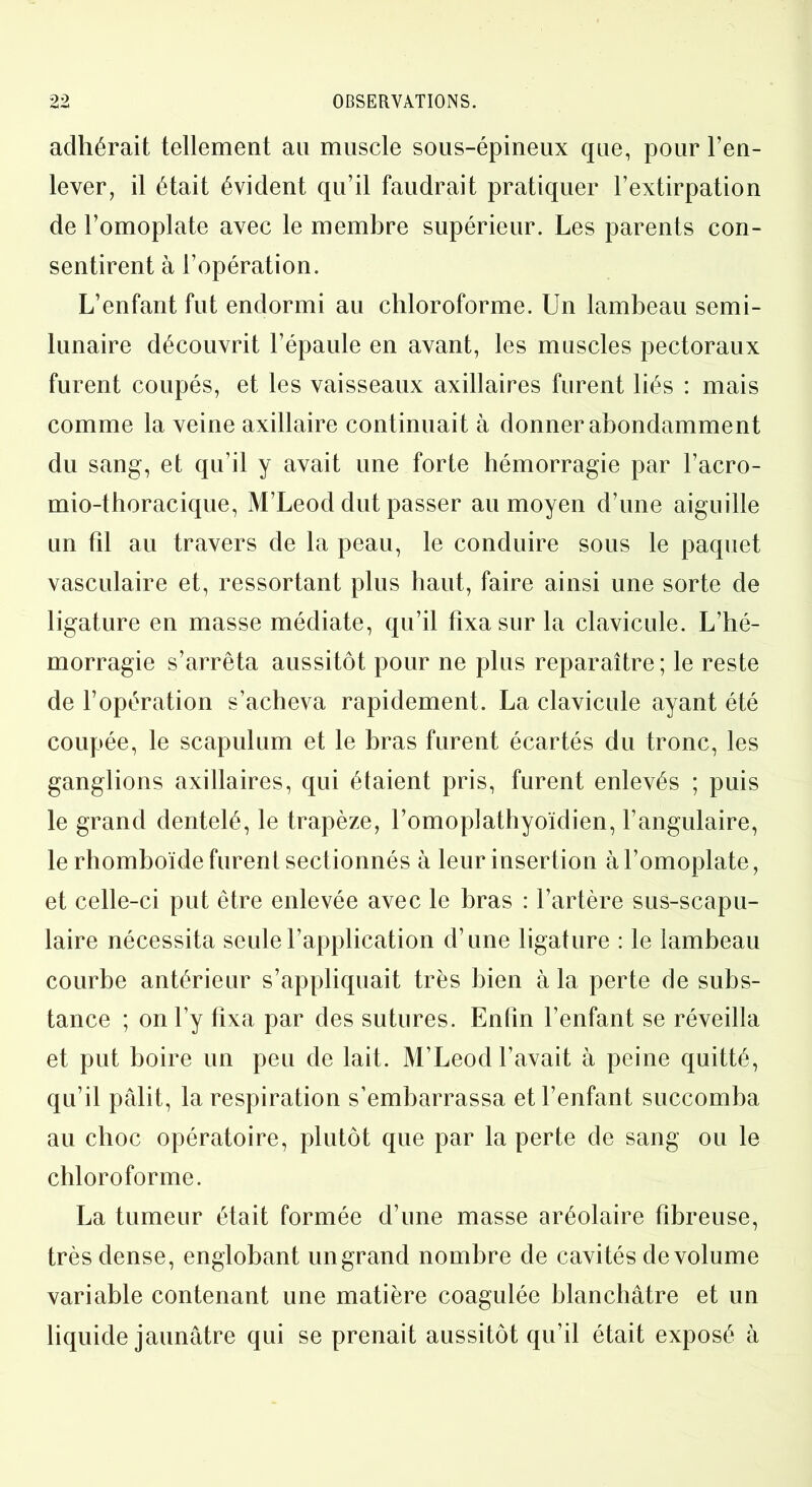 adhérait tellement au muscle sous-épineux que, pour l’en- lever, il était évident qu’il faudrait pratiquer l’extirpation de l’omoplate avec le membre supérieur. Les parents con- sentirent à l’opération. L’enfant fut endormi au chloroforme. Un lambeau semi- lunaire découvrit l’épaule en avant, les muscles pectoraux furent coupés, et les vaisseaux axillaires furent liés : mais comme la veine axillaire continuait à donner abondamment du sang, et qu’il y avait une forte hémorragie par l’acro- mio-thoracique, M’Leod dut passer au moyen d’une aiguille un fil au travers de la peau, le conduire sous le paquet vasculaire et, ressortant plus haut, faire ainsi une sorte de ligature en masse médiate, qu’il fixa sur la clavicule. L’hé- morragie s’arrêta aussitôt pour ne plus reparaître; le reste de l’opération s’acheva rapidement. La clavicule ayant été coupée, le scapulum et le bras furent écartés du tronc, les ganglions axillaires, qui étaient pris, furent enlevés ; puis le grand dentelé, le trapèze, l’omoplathyoïdien, l’angulaire, le rhomboïde furent sectionnés à leur insertion à l’omoplate, et celle-ci put être enlevée avec le bras : l’artère sus-scapu- laire nécessita seule l’application d’une ligature : le lambeau courbe antérieur s’appliquait très bien à la perte de subs- tance ; on l’y fixa par des sutures. Enfin l’enfant se réveilla et put boire un peu de lait. M’Leod l’avait à peine quitté, qu’il pâlit, la respiration s’embarrassa et l’enfant succomba au choc opératoire, plutôt que par la perte de sang ou le chloroforme. La tumeur était formée d’une masse aréolaire fibreuse, très dense, englobant un grand nombre de cavités de volume variable contenant une matière coagulée blanchâtre et un liquide jaunâtre qui se prenait aussitôt qu’il était exposé à