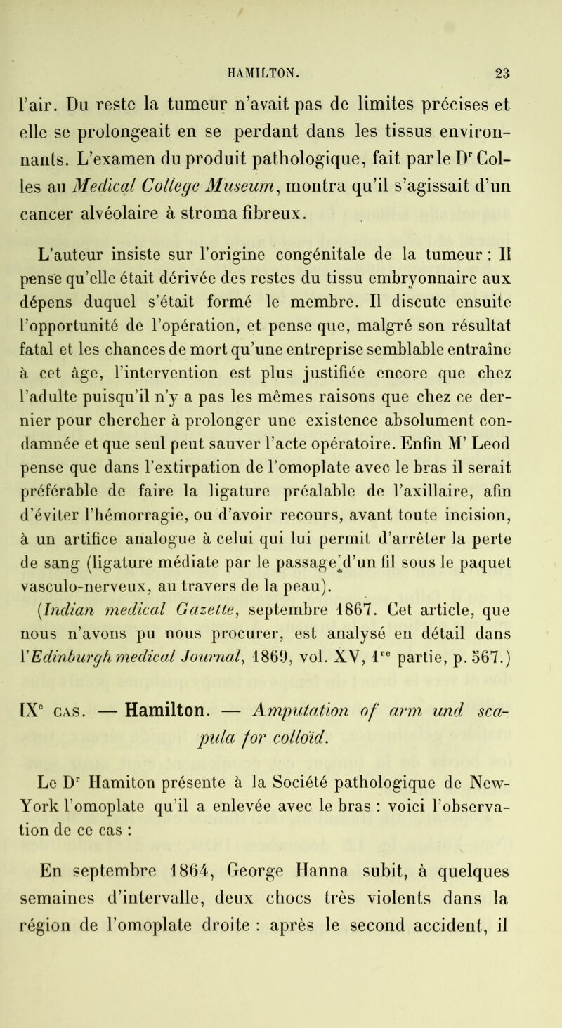 l’air. Du reste la tumeur n’avait pas de limites précises et elle se prolongeait en se perdant dans les tissus environ- nants. L’examen du produit pathologique, fait parle Dr Col- les au Medical College Muséum, montra qu’il s’agissait d’un cancer alvéolaire à stroma fibreux. L’auteur insiste sur l’origine congénitale de la tumeur : II pense qu’elle était dérivée des restes du tissu embryonnaire aux dépens duquel s’était formé le membre. Il discute ensuite l’opportunité de l’opération, et pense que, malgré son résultat fatal et les chances de mort qu’une entreprise semblable entraîne à cet âge, l’intervention est plus justifiée encore que chez l’adulte puisqu’il n’y a pas les mêmes raisons que chez ce der- nier pour chercher à prolonger une existence absolument con- damnée et que seul peut sauver l’acte opératoire. Enfin M’ Leod pense que dans l’extirpation de l’omoplate avec le bras il serait préférable de faire la ligature préalable de l’axillaire, afin d’éviter l’hémorragie, ou d’avoir recours, avant toute incision, à un artifice analogue à celui qui lui permit d’arrêter la perte de sang (ligature médiate par le passagehl’un fil sous le paquet vasculo-nerveux, au travers de la peau). (Indian medical Gazette, septembre 1867. Cet article, que nous n’avons pu nous procurer, est analysé en détail dans Y Edinburgh medical Journal, 1869, vol. XV, lre partie, p.567.) [Xe cas. — Hamilton. — Amputation of a?‘m und sca- pula for colloïd. Le Dr Hamiton présente à la Société pathologique de New- York l’omoplate qu’il a enlevée avec le bras : voici l’observa- tion de ce cas : En septembre 1864, George Hanna subit, à quelques semaines d’intervalle, deux chocs très violents dans la région de l’omoplate droite : après le second accident, il