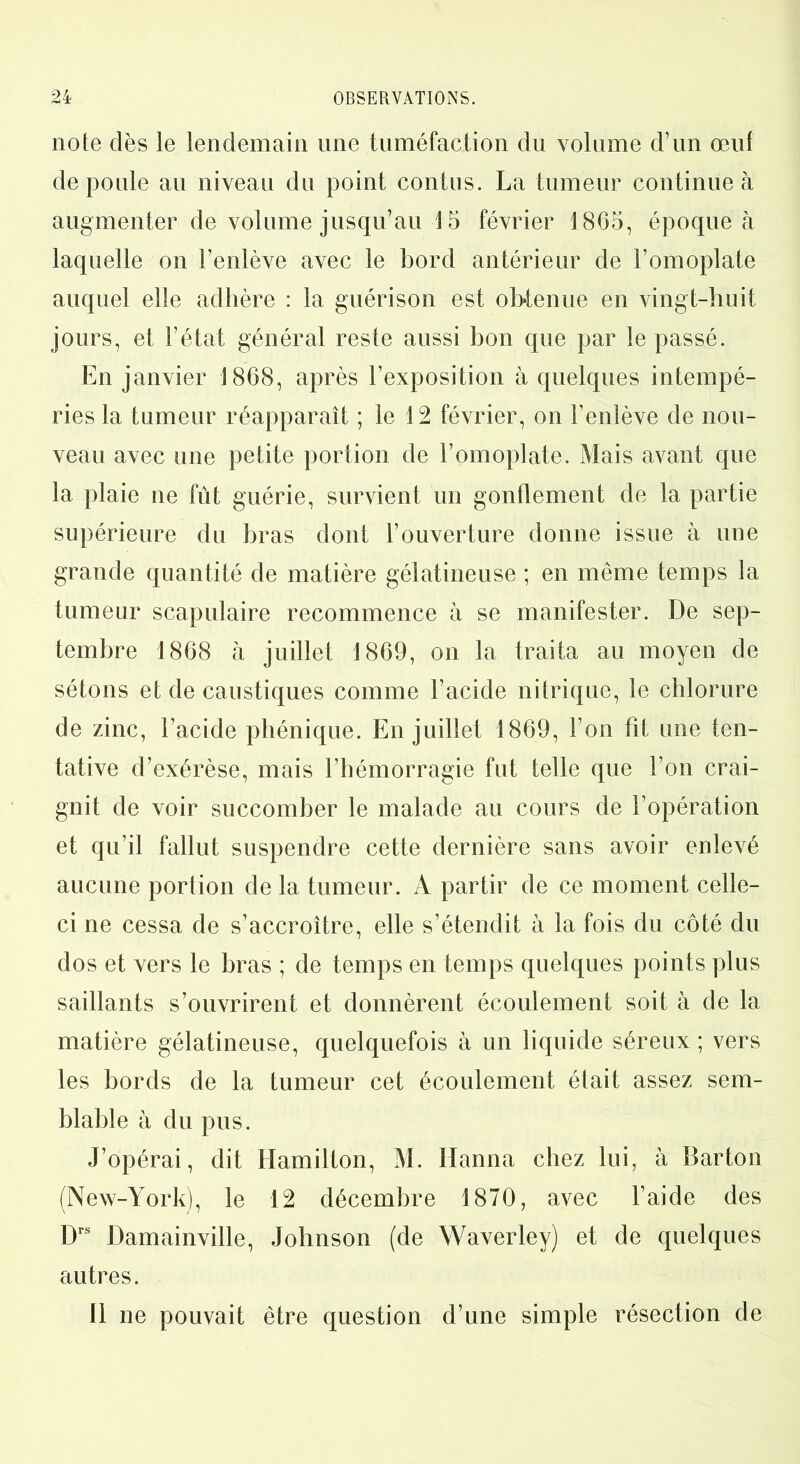 note dès le lendemain une tuméfaction du volume d’un œuf de poule au niveau du point contus. La tumeur continue à augmenter de volume jusqu’au 15 février 1805, époque à laquelle on l’enlève avec le bord antérieur de l’omoplate auquel elle adhère : la guérison est obtenue en vingt-huit jours, et l’état général reste aussi bon que par le passé. En janvier 1868, après l’exposition à quelques intempé- ries la tumeur réapparaît ; le 12 février, on l’enlève de nou- veau avec une petite portion de l’omoplate. Mais avant que la plaie ne fût guérie, survient un gonflement de la partie supérieure du bras dont l’ouverture donne issue à une grande quantité de matière gélatineuse ; en même temps la tumeur scapulaire recommence à se manifester. De sep- tembre 1868 à juillet 1869, on la traita au moyen de sétons et de caustiques comme l’acide nitrique, le chlorure de zinc, l’acide phénique. En juillet 1869, l’on fît une ten- tative d’exérèse, mais l’hémorragie fut telle que l’on crai- gnit de voir succomber le malade au cours de l’opération et qu’il fallut suspendre cette dernière sans avoir enlevé aucune portion de la tumeur. A partir de ce moment celle- ci ne cessa de s’accroître, elle s’étendit à la fois du côté du dos et vers le bras ; de temps en temps quelques points plus saillants s’ouvrirent et donnèrent écoulement soit à de la matière gélatineuse, quelquefois à un liquide séreux; vers les bords de la tumeur cet écoulement était assez sem- blable à du pus. J’opérai, dit Hamilton, M. Hanna chez lui, à Barton (New-York), le 12 décembre 1870, avec l’aide des Drs Damainville, Johnson (de Waverley) et de quelques autres. 11 ne pouvait être question d’une simple résection de