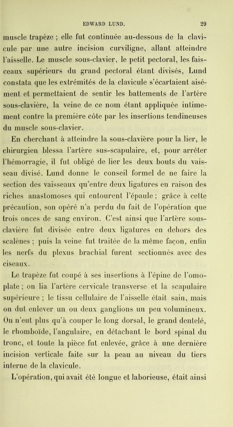 muscle trapèze ; elle fut continuée au-dessous de la clavi- cule par une autre incision curviligne, allant atteindre l’aisselle. Le muscle sous-clavier, le petit pectoral, les fais- ceaux supérieurs du grand pectoral étant divisés, Lund constata que les extrémités de la clavicule s’écartaient aisé- ment et permettaient de sentir les battements de l’artère sous-clavière, la veine de ce nom étant appliquée intime- ment contre la première côte par les insertions tendineuses du muscle sous-clavier. En cherchant à atteindre la sous-clavière pour la lier, le chirurgien blessa l’artère sus-scapulaire, et, pour arrêter l’hémorragie, il fut obligé de lier les deux bouts du vais- seau divisé. Lund donne le conseil formel de ne faire la section des vaisseaux qu’entre deux ligatures en raison des riches anastomoses qui entourent l’épaule ; grâce à cette précaution, son opéré n’a perdu du fait de l’opération que trois onces de sang environ. C’est ainsi que l’artère sous- clavière fut divisée entre deux ligatures en dehors des scalènes ; puis la veine fut traitée de la même façon, enfin les nerfs du plexus brachial furent sectionnés avec des ciseaux. Le trapèze fut coupé à ses insertions à l’épine de l’omo- plate ; on lia l’artère cervicale transverse et la scapulaire supérieure ; le tissu cellulaire de l’aisselle était sain, mais on dut enlever un ou deux ganglions un peu volumineux. On n’eut plus qu’à couper le long dorsal, le grand dentelé, le rhomboïde, l’angulaire, en détachant le bord spinal du tronc, et toute la pièce fut enlevée, grâce à une dernière incision verticale faite sur la peau au niveau du tiers interne de la clavicule. L’opération, qui avait été longue et laborieuse, était ainsi