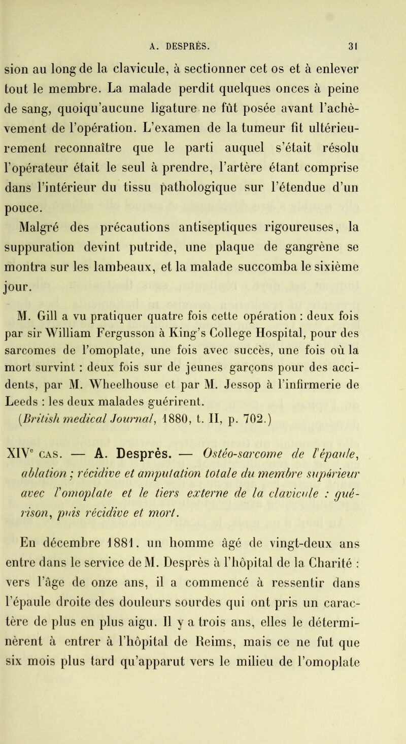 sion au long de la clavicule, à sectionner cet os et à enlever tout le membre. La malade perdit quelques onces à peine de sang, quoiqu’aucune ligature ne fût posée avant l’achè- vement de l’opération. L’examen de la tumeur fit ultérieu- rement reconnaître que le parti auquel s’était résolu l’opérateur était le seul à prendre, l’artère étant comprise dans l’intérieur du tissu pathologique sur l’étendue d’un pouce. Malgré des précautions antiseptiques rigoureuses, la suppuration devint putride, une plaque de gangrène se montra sur les lambeaux, et la malade succomba le sixième jour. M. Gill a vu pratiquer quatre fois cette opération : deux fois par sir William Fergusson à King’s College Hospital, pour des sarcomes de l’omoplate, une fois avec succès, une fois où la mort survint : deux fois sur de jeunes garçons pour des acci- dents, par M. Wheelhouse et par M. Jessop à l’infirmerie de Leeds : les deux malades guérirent. (British medical Journal, 1880, t. II, p. 702.) XIVe cas. — A. Desprès. — Ostéo-sarcome de l'épaule, ablation ; récidive et amputation totale du membre supérieur avec F omoplate et le tiers externe de la clavicule : gué- rison, puis récidive et mort. En décembre 1881. un homme âgé de vingt-deux ans entre dans le service de M. Desprès à F hôpital de la Charité : vers l’âge de onze ans, il a commencé à ressentir dans l’épaule droite des douleurs sourdes qui ont pris un carac- tère de plus en plus aigu. Il y a trois ans, elles le détermi- nèrent à entrer à l’hôpital de Reims, mais ce ne fut que six mois plus tard qu’apparut vers le milieu de l’omoplate