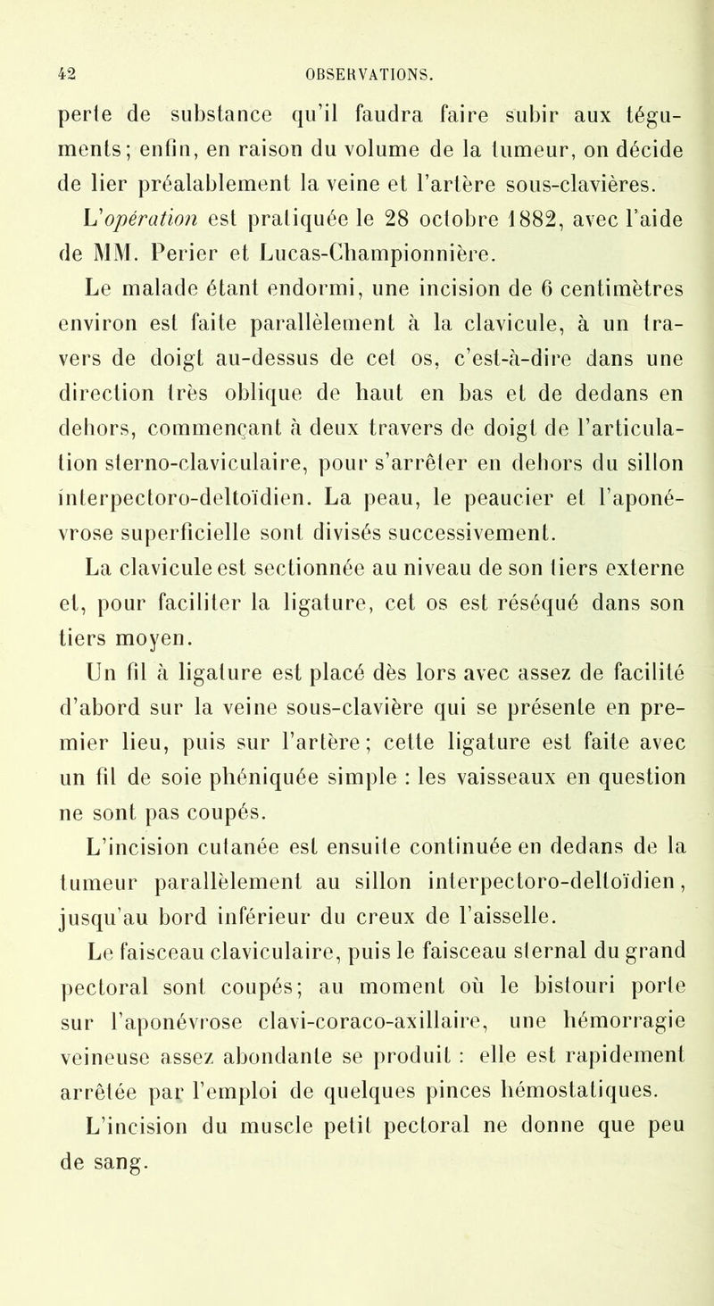 perte de substance qu’il faudra faire subir aux tégu- ments; enfin, en raison du volume de la tumeur, on décide de lier préalablement la veine et l’artère sous-clavières. Y!opération est pratiquée le 28 octobre 1882, avec l’aide de MM. Perier et Lucas-Championnière. Le malade étant endormi, une incision de 6 centimètres environ est faite parallèlement à la clavicule, à un tra- vers de doigt au-dessus de cet os, c’est-à-dire dans une direction très oblique de haut en bas et de dedans en dehors, commençant à deux travers de doigt de l’articula- tion sterno-claviculaire, pour s’arrêter en dehors du sillon mterpectoro-deltoïdien. La peau, le peaucier et l’aponé- vrose superficielle sont divisés successivement. La clavicule est sectionnée au niveau de son tiers externe et, pour faciliter la ligature, cet os est réséqué dans son tiers moyen. Un fil à ligature est placé dès lors avec assez de facilité d’abord sur la veine sous-clavière qui se présente en pre- mier lieu, puis sur l’artère; cette ligature est faite avec un fil de soie phéniquée simple : les vaisseaux en question ne sont pas coupés. L’incision cutanée est ensuite continuée en dedans de la tumeur parallèlement au sillon interpectoro-deltoïdien, jusqu’au bord inférieur du creux de l’aisselle. Le faisceau claviculaire, puis le faisceau sternal du grand pectoral sont coupés; au moment où le bistouri porte sur l’aponévrose clavi-coraco-axillaire, une hémorragie veineuse assez abondante se produit : elle est rapidement arrêtée par l’emploi de quelques pinces hémostatiques. L’incision du muscle petit pectoral ne donne que peu de sang.