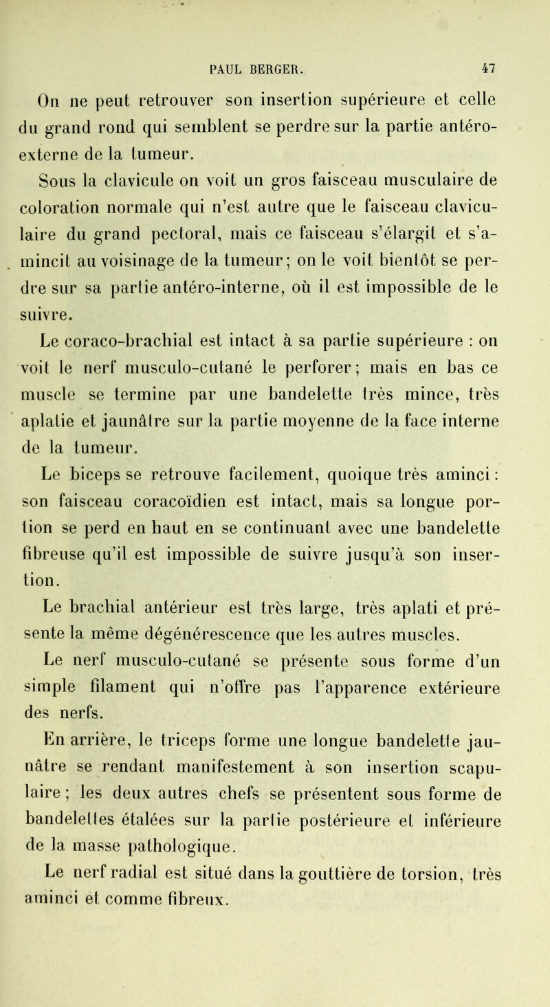 On ne peut retrouver son insertion supérieure et celle du grand rond qui semblent se perdre sur la partie antéro- externe de la tumeur. Sous la clavicule on voit un gros faisceau musculaire de coloration normale qui n’est autre que le faisceau clavicu- laire du grand pectoral, mais ce faisceau s’élargit et s’a- mincit au voisinage de la tumeur; on le voit bientôt se per- dre sur sa partie antéro-interne, où il est impossible de le suivre. Le coraco-brachial est intact à sa partie supérieure : on voit le nerf musculo-cutané le perforer; mais en bas ce muscle se termine par une bandelette très mince, très aplatie et jaunâtre sur la partie moyenne de la face interne de la tumeur. Le biceps se retrouve facilement, quoique très aminci : son faisceau coracoïdien est intact, mais sa longue por- tion se perd en haut en se continuant avec une bandelette fibreuse qu’il est impossible de suivre jusqu’à son inser- tion. Le brachial antérieur est très large, très aplati et pré- sente la même dégénérescence que les autres muscles. Le nerf musculo-cutané se présente sous forme d’un simple filament qui n’offre pas l’apparence extérieure des nerfs. En arrière, le triceps forme une longue bandelette jau- nâtre se rendant manifestement à son insertion scapu- laire ; les deux autres chefs se présentent sous forme de bandelettes étalées sur la partie postérieure et inférieure de la masse pathologique. Le nerf radial est situé dans la gouttière de torsion, très aminci et comme fibreux.