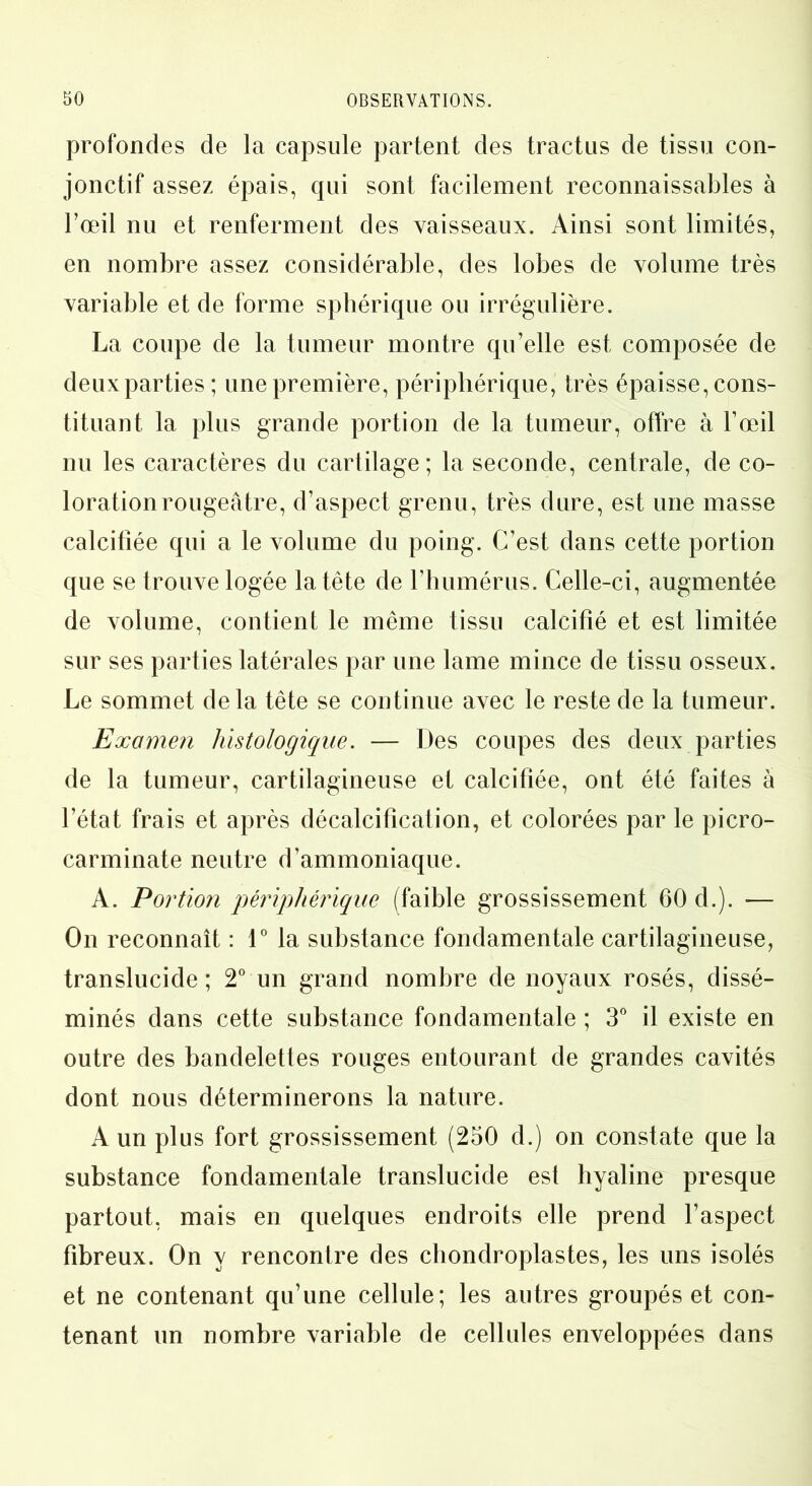 profondes de la capsule partent des tractus de tissu con- jonctif assez épais, qui sont facilement reconnaissables à l’œil nu et renferment des vaisseaux. Ainsi sont limités, en nombre assez considérable, des lobes de volume très variable et de forme sphérique ou irrégulière. La coupe de la tumeur montre qu’elle est composée de deux parties ; une première, périphérique, très épaisse, cons- tituant la plus grande portion de la tumeur, offre à l’œil nu les caractères du cartilage; la seconde, centrale, de co- loration rougeâtre, d’aspect grenu, très dure, est une masse calcifiée qui a le volume du poing. C’est dans cette portion que se trouve logée la tête de l’humérus. Celle-ci, augmentée de volume, contient le même tissu calcifié et est limitée sur ses parties latérales par une lame mince de tissu osseux. Le sommet delà tête se continue avec le reste de la tumeur. Examen histologique. — Des coupes des deux parties de la tumeur, cartilagineuse et calcifiée, ont été faites à l’état frais et après décalcification, et colorées par le picro- carminate neutre d’ammoniaque. A. Portion périphérique (faible grossissement 60 d.). — On reconnaît : 1° la substance fondamentale cartilagineuse, translucide ; 2° un grand nombre de noyaux rosés, dissé- minés dans cette substance fondamentale ; 3° il existe en outre des bandelettes rouges entourant de grandes cavités dont nous déterminerons la nature. A un plus fort grossissement (250 d.) on constate que la substance fondamentale translucide est hyaline presque partout, mais en quelques endroits elle prend l’aspect fibreux. On y rencontre des chondroplastes, les uns isolés et ne contenant qu’une cellule; les autres groupés et con- tenant un nombre variable de cellules enveloppées dans