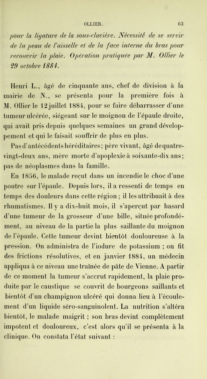 pour la ligature de la sous-clavière. Nécessite de se servir de la peau de Vaisselle et de la face interne du bras pour recouvrir la plaie. Opération pratiquée par M. Ollier le 29 octobre ISS4. Henri L., âgé de cinquante ans, chef de division à la mairie de N., se présenta pour la première fois à M. Ollier le 12 juillet 1884, pour se faire débarrasser d’une tumeur ulcérée, siégeant sur le moignon de l’épaule droite, qui avait pris depuis quelques semaines un grand dévelop- pement et qui le faisait souffrir de plus en plus. Pas d’antécédents héréditaires; père vivant, âgé de quatre- vingt-deux ans, mère morte d’apoplexie à soixante-dix ans; pas de néoplasmes dans la famille. En 1856, le malade reçut dans un incendie le choc d’une poutre sur l’épaule. Depuis lors, il a ressenti de temps en temps des douleurs dans cette région ; il les attribuait à des rhumatismes. Il y a dix-huit mois, il s’aperçut par hasard d’une tumeur de la grosseur d’une bille, située profondé- ment, au niveau de la partie la plus saillante du moignon de l’épaule. Cette tumeur devint bientôt douloureuse à la pression. On administra de l’iodure de potassium ; on fît des frictions résolutives, et en janvier 1884, un médecin appliqua à ce niveau une traînée de pâte de Vienne. A partir de ce moment la tumeur s’accrut rapidement, la plaie pro- duite par le caustique se couvrit de bourgeons saillants et bientôt d’un champignon ulcéré qui donna lieu à l’écoule- ment d’un liquide séro-sanguinolent. La nutrition s’altéra bientôt, le malade maigrit ; son bras devint complètement impotent et douloureux, c’est alors qu’il se présenta à la clinique. On constata l’état suivant :