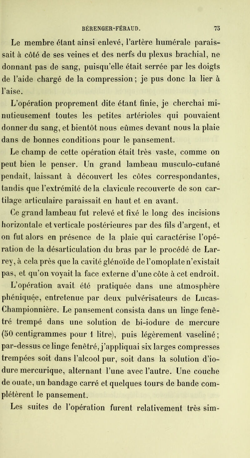 Le membre étant ainsi enlevé, l’artère humérale parais- sait à côté de ses veines et des nerfs du plexus brachial, ne donnant pas de sang, puisqu’elle était serrée par les doigts de l’aide chargé de la compression ; je pus donc la lier à l’aise. L’opération proprement dite étant finie, je cherchai mi- nutieusement toutes les petites artérioles qui pouvaient donner du sang, et bientôt nous eûmes devant nous la plaie dans de bonnes conditions pour le pansement. Le champ de cette opération était très vaste, comme on peut bien le penser. Un grand lambeau musculo-cutané pendait, laissant à découvert les côtes correspondantes, tandis que l’extrémité de la clavicule recouverte de son car- tilage articulaire paraissait en haut et. en avant. Ce grand lambeau fut relevé et fixé le long des incisions horizontale et verticale postérieures par des fils d’argent, et on fut alors en présence de la plaie qui caractérise l’opé- ration de la désarticulation du bras par le procédé de Lar- rey, à cela près que la cavité glénoïde de l’omoplate n’existait pas, et qu’on voyait la face externe d’une côte à cet endroit. L’opération avait été pratiquée dans une atmosphère phéniquqe, entretenue par deux pulvérisateurs de Lucas- Championnière. Le pansement consista dans un linge fenê- tré trempé dans une solution de bi-iodure de mercure (50 centigrammes pour 1 litre), puis légèrement vaseliné ; par-dessus ce linge fenêtré, j’appliquai six larges compresses trempées soit dans l’alcool pur, soit dans la solution d’io- dure mercurique, alternant l’une avec l’autre. Une couche de ouate, un bandage carré et quelques tours de bande com- plétèrent le pansement. Les suites de l’opération furent relativement très sim-