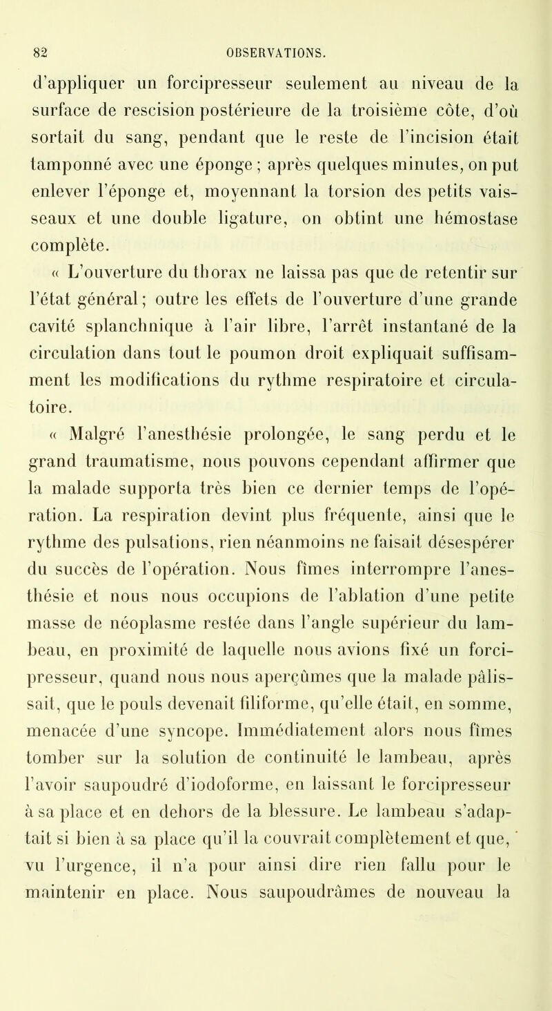 d’appliquer un forcipresseur seulement au niveau de la surface de rescision postérieure de la troisième côte, d’où sortait du sang, pendant que le reste de l’incision était tamponné avec une éponge ; après quelques minutes, on put enlever l’éponge et, moyennant la torsion des petits vais- seaux et une double ligature, on obtint une hémostase complète. (( L’ouverture du thorax ne laissa pas que de retentir sur l’état général; outre les effets de l’ouverture d’une grande cavité splanchnique à l’air libre, l’arrêt instantané de la circulation dans tout le poumon droit expliquait suffisam- ment les modifications du rythme respiratoire et circula- toire. « Malgré l’anesthésie prolongée, le sang perdu et le grand traumatisme, nous pouvons cependant affirmer que la malade supporta très bien ce dernier temps de l’opé- ration. La respiration devint plus fréquente, ainsi que le rythme des pulsations, rien néanmoins ne faisait désespérer du succès de l’opération. Nous fîmes interrompre l’anes- thésie et nous nous occupions de l’ablation d’une petite masse de néoplasme restée dans l’angle supérieur du lam- beau, en proximité de laquelle nous avions fixé un forci- presseur, quand nous nous aperçûmes que la malade pâlis- sait, que le pouls devenait filiforme, qu’elle était, en somme, menacée d’une syncope. Immédiatement alors nous fîmes tomber sur la solution de continuité le lambeau, après l’avoir saupoudré d’iodoforme, en laissant le forcipresseur à sa place et en dehors de la blessure. Le lambeau s’adap- tait si bien à sa place qu’il la couvrait complètement et que, * vu l’urgence, il n’a pour ainsi dire rien fallu pour le maintenir en place. Nous saupoudrâmes de nouveau la