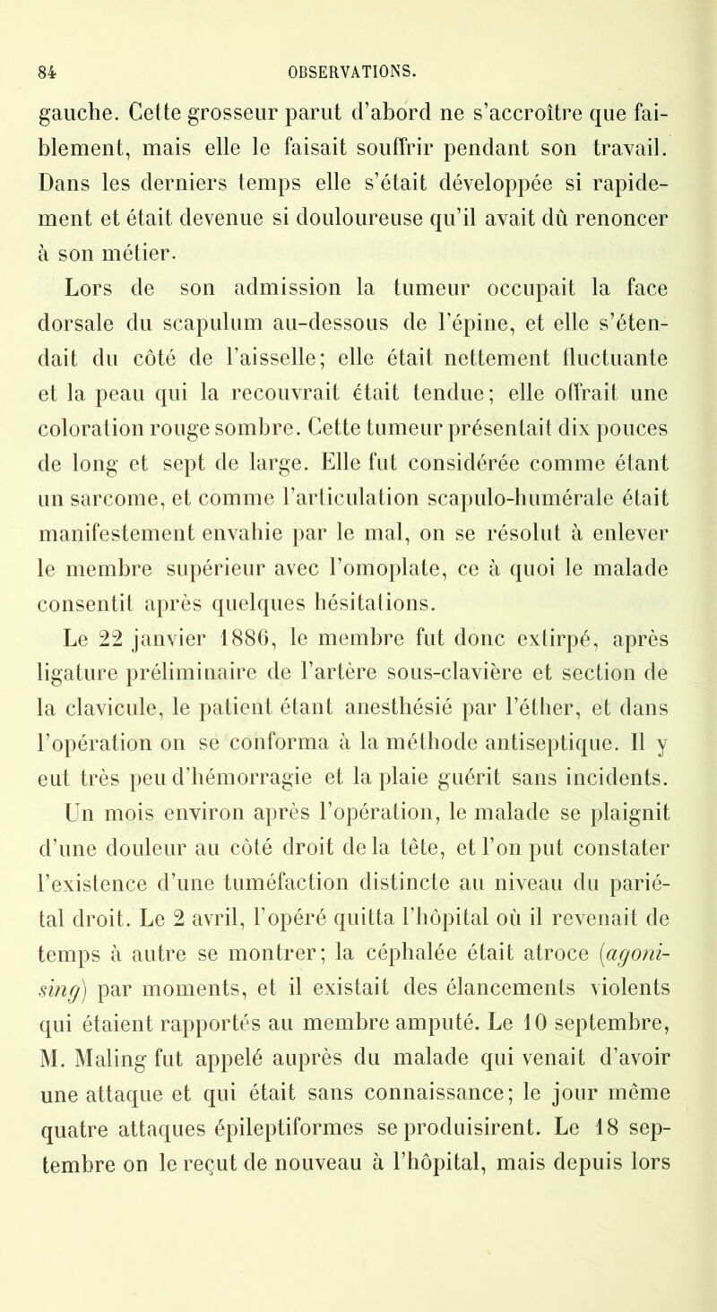 gauche. Cette grosseur parut d’abord ne s’accroître que fai- blement, mais elle le faisait souffrir pendant son travail. Dans les derniers temps elle s’était développée si rapide- ment et était devenue si douloureuse qu’il avait dû renoncer à son métier. Lors de son admission la tumeur occupait la face dorsale du scapulum au-dessous de l’épine, et elle s’éten- dait du côté de l’aisselle; elle était nettement fluctuante et la peau qui la recouvrait était tendue; elle offrait une coloration rouge sombre. Cette tumeur présentait dix pouces de long et sept de large. Elle fut considérée comme étant un sarcome, et comme l’articulation scapulo-huméraie était manifestement envahie par le mal, on se résolut à enlever le membre supérieur avec l’omoplate, ce à quoi le malade consentit après quelques hésitations. Le 22 janvier 1886, le membre fut donc extirpé, après ligature préliminaire de l’artère sous-clavière et section de la clavicule, le patient étant anesthésié par l’éther, et dans l’opération on se conforma à la méthode antiseptique. Il y eut très peu d’hémorragie et la plaie guérit sans incidents. Un mois environ après l’opération, le malade se plaignit d’une douleur au côté droit delà tête, et l’on put constater l’existence d’une tuméfaction distincte au niveau du parié- tal droit. Le 2 avril, l’opéré quitta l’hôpital où il revenait de temps à autre se montrer; la céphalée était atroce (<agoni- sing) par moments, et il existait des élancements violents qui étaient rapportés au membre amputé. Le 10 septembre, M. Maling fut appelé auprès du malade qui venait d’avoir une attaque et qui était sans connaissance; le jour même quatre attaques épileptiformes se produisirent. Le 18 sep- tembre on le reçut de nouveau à l’hôpital, mais depuis lors