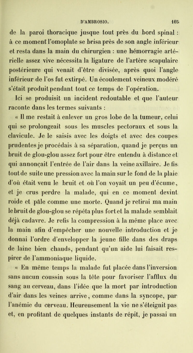 de la paroi thoracique jusque tout près du bord spinal : à ce moment l’omoplate se brisa près de son angle inférieur et resta dans la main du chirurgien : une hémorragie arté- rielle assez vive nécessita la ligature de l’artère scapulaire postérieure qui venait d’être divisée, après quoi l’angle inférieur de l’os fut extirpé. Un écoulement veineux modéré s’était produit pendant tout ce temps de l’opération. Ici se produisit un incident redoutable et que l’auteur raconte dans les termes suivants : « II me restait à enlever un gros lobe de la tumeur, celui qui se prolongeait sous les muscles pectoraux et sous la clavicule. Je le saisis avec les doigts et avec des coupes prudentes je procédais à sa séparation, quand je perçus un bruit de glou-glou assez fort pour être entendu à distance et qui annonçait l’entrée de l’air dans la veine axillaire. Je fis tout de suite une pression avec la main sur le fond de la plaie d’où était venu le bruit et où l’on voyait un peu d’écume,, et je crus perdre la malade, qui en ce moment devint roide et pâle comme une morte. Quand je retirai ma main le bruit de glou-glou se répéta plus fort et la malade semblait déjà cadavre. Je refis la compression à la même place avec la main afin d’empêcher une nouvelle introduction et je donnai l’ordre d’envelopper la jeune fille dans des draps de laine bien chauds, pendant qu’un aide lui faisait res- pirer de l’ammoniaque liquide. « En même temps la malade fut placée dans l’inversion sans aucun coussin sous la tête pour favoriser l’afflux du sang au cerveau, dans l’idée que la mort par introduction d’air dans les veines arrive, comme dans la syncope, par l’anémie du cerveau. Heureusement la vie ne s’éteignit pas et, en profitant de quelques instants de répit, je passai un