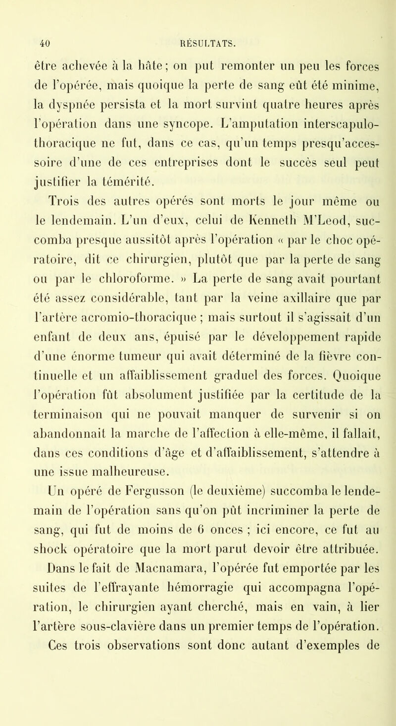 être achevée à la hâte ; on put remonter un peu les forces de l’opérée, mais quoique la perte de sang eût été minime, la dyspnée persista et la mort survint quatre heures après l’opération dans une syncope. L’amputation interscapulo- thoracique ne fut, dans ce cas, qu’un temps presqu’acces- soire d’une de ces entreprises dont le succès seul peut justifier la témérité. Trois des autres opérés sont morts le jour même ou le lendemain. L’un d’eux, celui de Kenneth M’Leod, suc- comba presque aussitôt après l’opération « par le choc opé- ratoire, dit ce chirurgien, plutôt que par la perte de sang ou par le chloroforme. » La perte de sang avait pourtant été assez considérable, tant par la veine axillaire que par l’artère acromio-thoracique ; mais surtout il s’agissait d’un enfant de deux ans, épuisé par le développement rapide d’une énorme tumeur qui avait déterminé de la fièvre con- tinuelle et un affaiblissement graduel des forces. Quoique l’opération fût absolument justifiée par la certitude de la terminaison qui ne pouvait manquer de survenir si on abandonnait la marche de l’affection à elle-même, il fallait, dans ces conditions d’âge et d’affaiblissement, s’attendre à une issue malheureuse. Un opéré de Fergusson (le deuxième) succomba le lende- main de l’opération sans qu’on pût incriminer la perte de sang, qui fut de moins de 6 onces ; ici encore, ce fut au shock opératoire que la mort parut devoir être attribuée. Dans le fait de Macnamara, l’opérée fut emportée par les suites de l’effrayante hémorragie qui accompagna l’opé- ration, le chirurgien ayant cherché, mais en vain, à lier l’artère sous-clavière dans un premier temps de l’opération. Ces trois observations sont donc autant d’exemples de