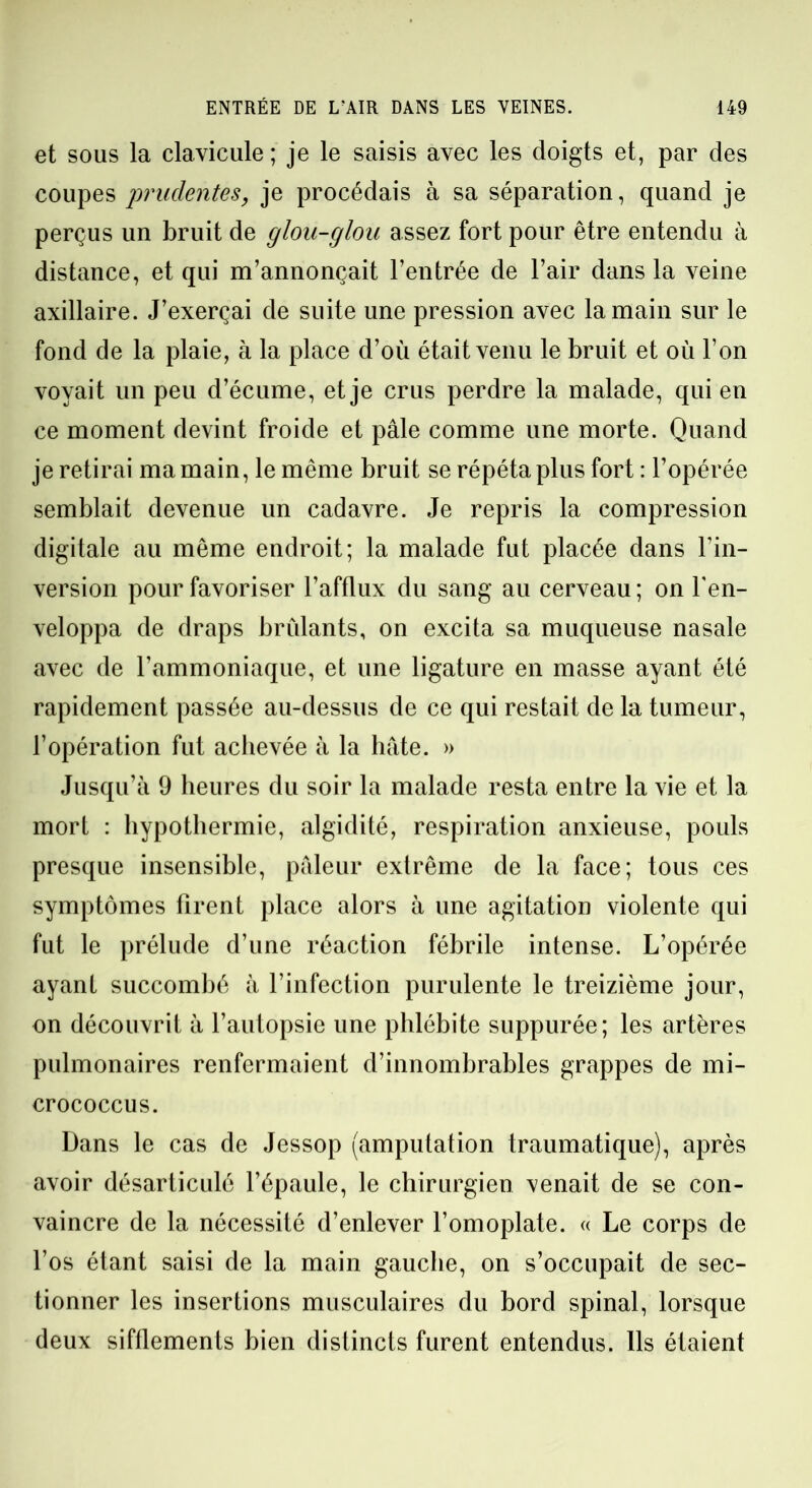 et sous la clavicule; je le saisis avec les doigts et, par des coupes prudentes, je procédais à sa séparation, quand je perçus un bruit de glou-glou assez fort pour être entendu à distance, et qui m’annonçait l’entrée de l’air dans la veine axillaire. J’exerçai de suite une pression avec la main sur le fond de la plaie, à la place d’où était venu le bruit et où l’on voyait un peu d’écume, et je crus perdre la malade, qui en ce moment devint froide et pâle comme une morte. Quand je retirai ma main, le même bruit se répéta plus fort : l’opérée semblait devenue un cadavre. Je repris la compression digitale au même endroit; la malade fut placée dans l’in- version pour favoriser l’afflux du sang au cerveau ; on l'en- veloppa de draps brûlants, on excita sa muqueuse nasale avec de l'ammoniaque, et une ligature en masse ayant été rapidement passée au-dessus de ce qui restait de la tumeur, l’opération fut achevée à la hâte. » Jusqu’à 9 heures du soir la malade resta entre la vie et la mort : hypothermie, algidité, respiration anxieuse, pouls presque insensible, pâleur extrême de la face; tous ces symptômes firent place alors à une agitation violente qui fut le prélude d’une réaction fébrile intense. L’opérée ayant succombé à l’infection purulente le treizième jour, on découvrit à l’autopsie une phlébite suppurée; les artères pulmonaires renfermaient d’innombrables grappes de mi- crococcus. Dans le cas de Jessop (amputation traumatique), après avoir désarticulé l’épaule, le chirurgien venait de se con- vaincre de la nécessité d’enlever l’omoplate. « Le corps de l’os étant saisi de la main gauche, on s’occupait de sec- tionner les insertions musculaires du bord spinal, lorsque deux sifflements bien distincts furent entendus. Ils étaient