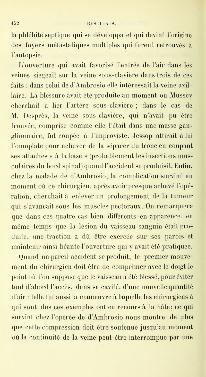 la phlébite septique qui se développa et qui devint l’origine des foyers métastatiques multiples qui furent retrouvés à l’autopsie. L’ouverture qui avait favorisé l’entrée de l’air dans les veines siégeait sur la veine sous-clavière dans trois de ces faits : dans celui de d’Ambrosio elle intéressait la veine axil- laire. La blessure avait été produite au moment où Mussey cherchait à lier l’artère sous-clavière ; dans le cas de M. Desprès, la veine sous-clavière, qui n’avait pu être trouvée, comprise comme elle l’était dans une masse gan- glionnaire, fut coupée à l’improviste. Jessop attirait à lui l’omoplate pour achever de la séparer du tronc en coupant ses attaches « à la base » (probablement les insertions mus- culaires du bord spinal) quand l’accident se produisit. Enfin, chez la malade de d’Ambrosio, la complication survint au moment où ce chirurgien, après avoir presque achevé l’opé- ration, cherchait à enlever un prolongement de la tumeur qui s’avançait sous les muscles pectoraux. On remarquera que dans ces quatre cas bien différents en apparence, en même temps que la lésion du vaisseau sanguin était pro- duite, une traction a dû être exercée sur ses parois et maintenir ainsi béante l’ouverture qui y avait été pratiquée. Quand un pareil accident se produit, le premier mouve- ment du chirurgien doit être de comprimer avec le doigt le point où l’on suppose que le vaisseau a été blessé, pour éviter tout d’abord l’accès, dans sa cavité, d’une nouvelle quantité d’air : telle fut aussi la manœuvre à laquelle les chirurgiens à qui sont dus ces exemples ont eu recours à la hâte; ce qui survint chez l’opérée de d’Ambrosio nous montre de plus que cette compression doit être soutenue jusqu’au moment où la continuité de la veine peut être interrompue par une