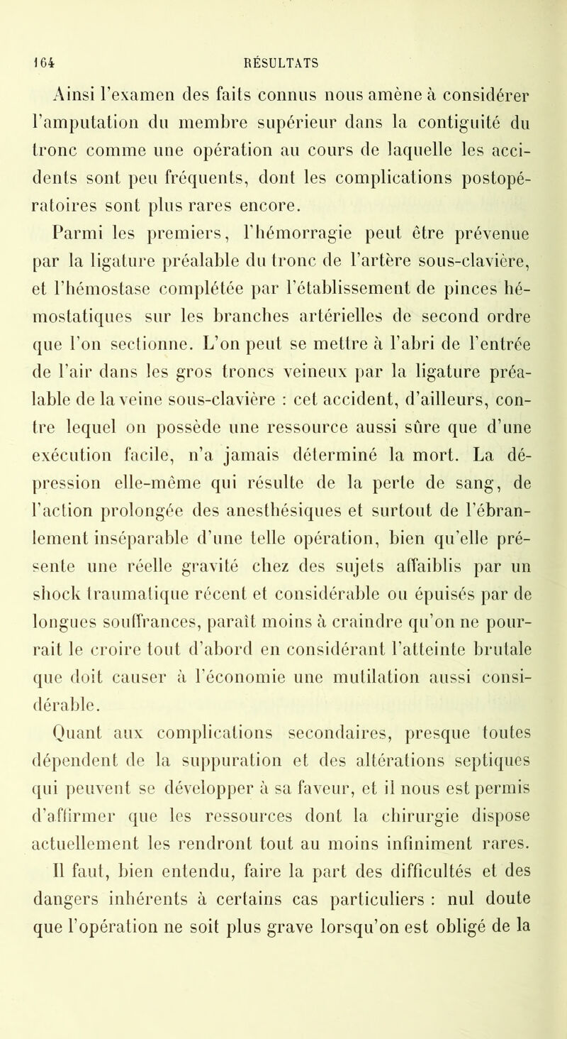 Ainsi l’examen des faits connus nous amène à considérer l’amputation du membre supérieur dans la contiguïté du tronc comme une opération au cours de laquelle les acci- dents sont peu fréquents, dont les complications postopé- ratoires sont plus rares encore. Parmi les premiers, l’hémorragie peut être prévenue par la ligature préalable du tronc de l’artère sous-clavière, et l’hémostase complétée par l’établissement de pinces hé- mostatiques sur les branches artérielles de second ordre que l’on sectionne. L’on peut se mettre à l’abri de l’entrée de l’air dans les gros troncs veineux par la ligature préa- lable de la veine sous-clavière : cet accident, d’ailleurs, con- tre lequel on possède une ressource aussi sûre que d’une exécution facile, n’a jamais déterminé la mort. La dé- pression elle-même qui résulte de la perte de sang, de l’action prolongée des anesthésiques et surtout de l’ébran- lement inséparable d’une telle opération, bien qu’elle pré- sente une réelle gravité chez des sujets affaiblis par un shock traumatique récent et considérable ou épuisés par de longues souffrances, paraît moins à craindre qu’on ne pour- rait le croire tout d’abord en considérant l’atteinte brutale que doit causer à l’économie une mutilation aussi consi- dérable. Quant aux complications secondaires, presque toutes dépendent de la suppuration et des altérations septiques qui peuvent se développer à sa faveur, et il nous est permis d’affirmer que les ressources dont la chirurgie dispose actuellement les rendront tout au moins infiniment rares. Il faut, bien entendu, faire la part des difficultés et des dangers inhérents à certains cas particuliers : nul doute que l’opération ne soit plus grave lorsqu’on est obligé de la