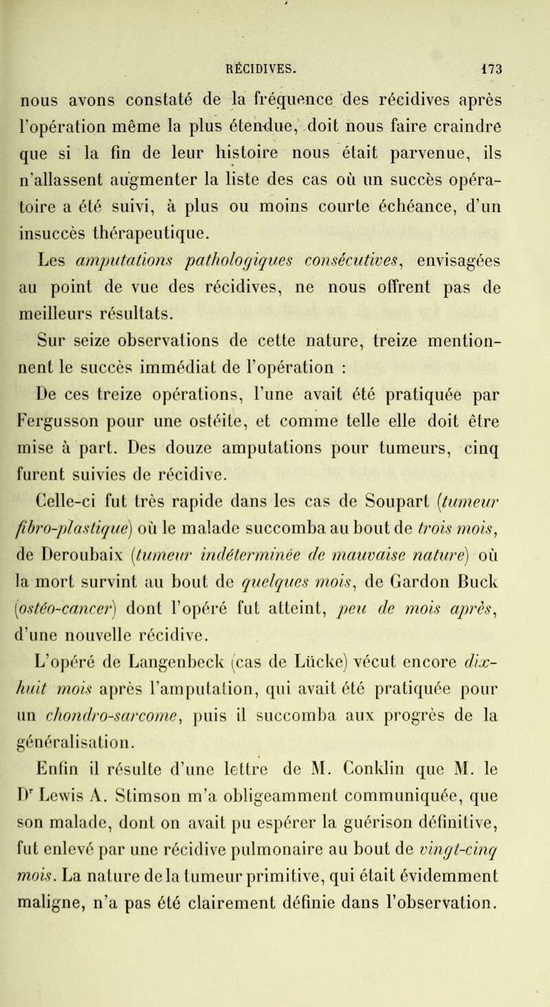 nous avons constaté de la fréquence des récidives après l’opération même la plus étendue, doit nous faire craindre que si la fin de leur histoire nous était parvenue, ils n’allassent augmenter la liste des cas où un succès opéra- toire a été suivi, à plus ou moins courte échéance, d’un insuccès thérapeutique. Les amputations pathologiques consécutives, envisagées au point de vue des récidives, ne nous offrent pas de meilleurs résultats. Sur seize observations de cette nature, treize mention- nent le succès immédiat de l’opération : De ces treize opérations, l’une avait été pratiquée par Fergusson pour une ostéite, et comme telle elle doit être mise à part. Des douze amputations pour tumeurs, cinq furent suivies de récidive. Celle-ci fut très rapide dans les cas de Soupart [tumeur fibro-pl as tiqué) où le malade succomba au bout de trois mois, de Deroubaix [tumeur indéterminée de mauvaise nature) où la mort survint au bout de quelques mois, de Gardon Buck (iostéo-cancer) dont l’opéré fut atteint, peu de mois après, d’une nouvelle récidive. L’opéré de Langenbeck (cas de Lticke) vécut encore dix- huit mois après l’amputation, qui avait été pratiquée pour un chondrosarcome, puis il succomba aux progrès de la généralisation. Enfin il résulte d’une lettre de M. Conklin que M. le Dr Lewis A. Stimson m’a obligeamment communiquée, que son malade, dont on avait pu espérer la guérison définitive, fut enlevé par une récidive pulmonaire au bout de vingt-cinq mois. La nature de la tumeur primitive, qui était évidemment maligne, n’a pas été clairement définie dans l’observation.