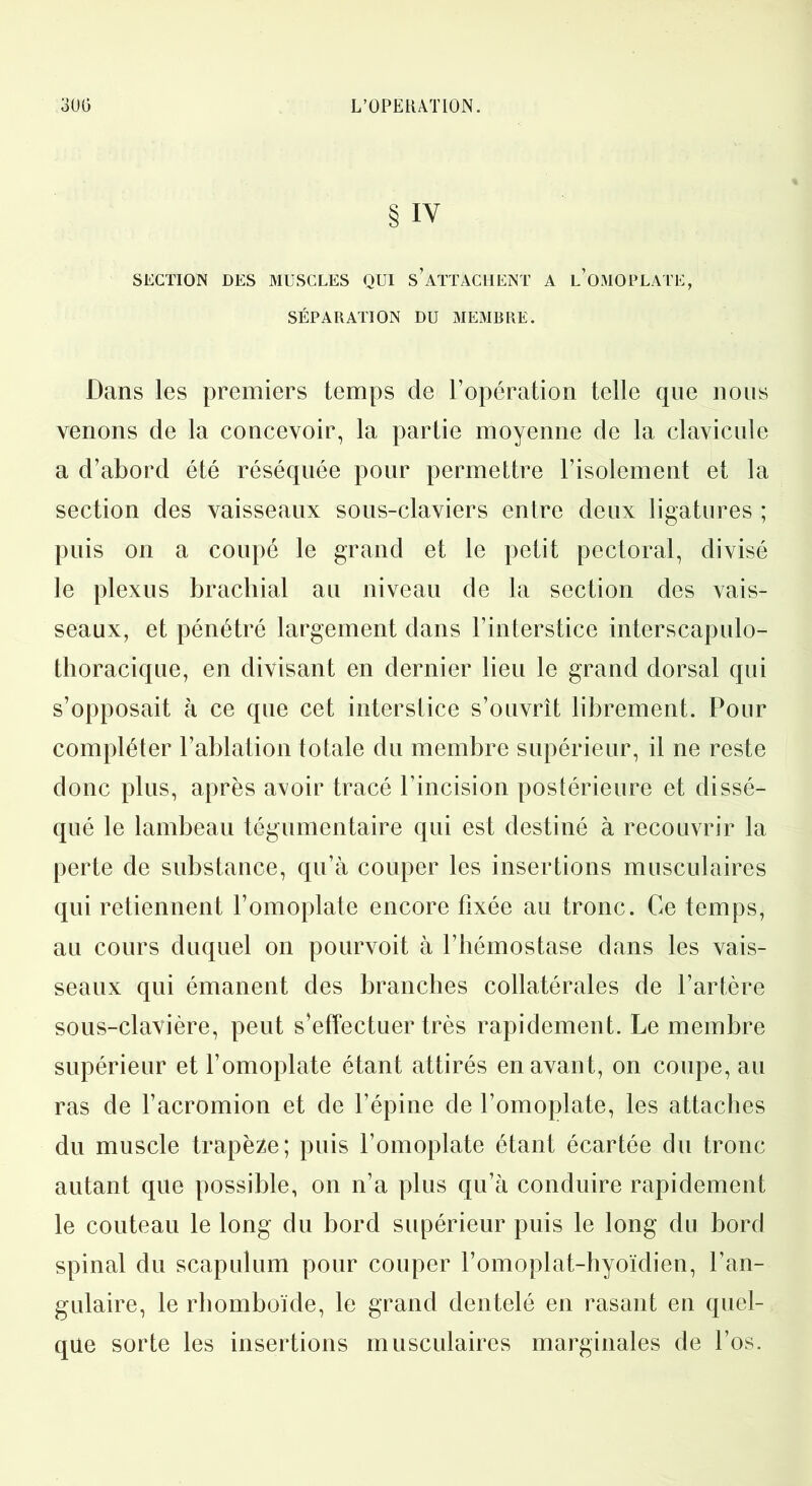 § IV SECTION DES MUSCLES QUI S’ATTACHENT A L'OMOPLATE, SÉPARATION DU MEMBRE. Dans les premiers temps de l’opération telle que nous venons de la concevoir, la partie moyenne de la clavicule a d’abord été réséquée pour permettre l’isolement et la section des vaisseaux sous-claviers entre deux ligatures ; puis on a coupé le grand et le petit pectoral, divisé le plexus brachial au niveau de la section des vais- seaux, et pénétré largement dans l’interstice interscapulo- thoracique, en divisant en dernier lieu le grand dorsal qui s’opposait à ce que cet interstice s’ouvrît librement. Pour compléter l’ablation totale du membre supérieur, il ne reste donc plus, après avoir tracé l’incision postérieure et dissé- qué le lambeau tégumentaire qui est destiné à recouvrir la perte de substance, qu’à couper les insertions musculaires qui retiennent l’omoplate encore fixée au tronc. Ce temps, au cours duquel on pourvoit à l’hémostase dans les vais- seaux qui émanent des branches collatérales de l’artère sous-clavière, peut s’effectuer très rapidement. Le membre supérieur et l’omoplate étant attirés en avant, on coupe, au ras de l’acromion et de l’épine de l’omoplate, les attaches du muscle trapèze; puis l’omoplate étant écartée du tronc autant que possible, on n’a plus qu’à conduire rapidement le couteau le long du bord supérieur puis le long du bord spinal du scapulum pour couper l’omoplat-hyoïdien, l’an- gulaire, le rhomboïde, le grand dentelé en rasant en quel- que sorte les insertions musculaires marginales de l’os.