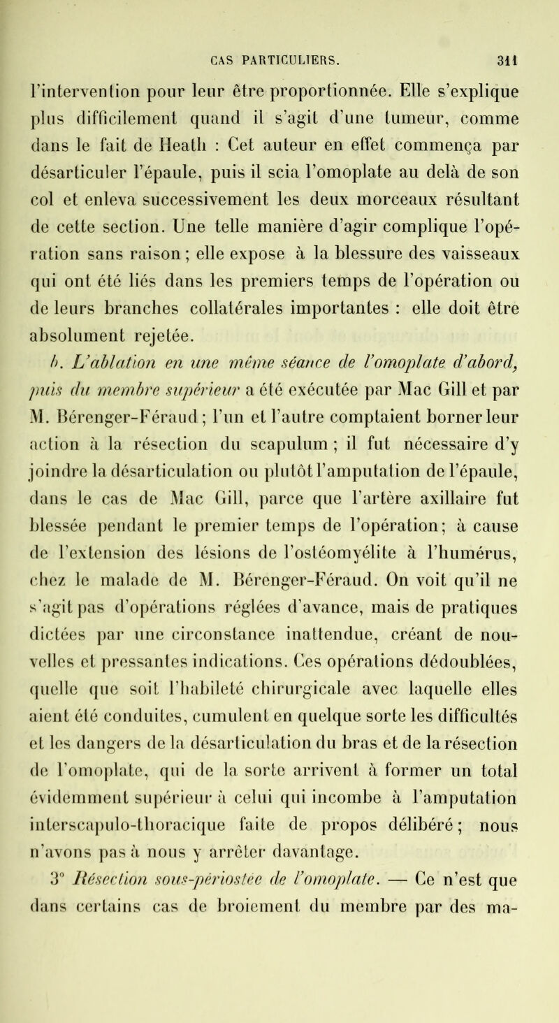l’intervention pour leur être proportionnée. Elle s’explique plus difficilement quand il s’agit d’une tumeur, comme dans le fait de Heatli : Cet auteur en effet commença par désarticuler l’épaule, puis il scia l’omoplate au delà de son col et enleva successivement les deux morceaux résultant de cette section. Une telle manière d’agir complique l’opé- ration sans raison ; elle expose à la blessure des vaisseaux qui ont été liés dans les premiers temps de l’opération ou de leurs branches collatérales importantes : elle doit être absolument rejetée. /). L’ablation en une même séance de l’omoplate d’abord, puis du membre supérieur a été exécutée par Mac Gill et par M. Bérenger-Féraud ; l’un et l’autre comptaient borner leur action à la résection du scapulum ; il fut nécessaire d’y joindre la désarticulation ou plutôt l’amputation de l’épaule, dans le cas de Mac Gill, parce que l’artère axillaire fut blessée pendant le premier temps de l’opération; à cause de l’extension des lésions de l’ostéomyélite à l’humérus, chez le malade de M. Bérenger-Féraud. On voit qu’il ne s’agit pas d’opérations réglées d’avance, mais de pratiques dictées par une circonstance inattendue, créant de nou- velles et pressantes indications. Ces opérations dédoublées, quelle que soit l’habileté chirurgicale avec laquelle elles aient été conduites, cumulent en quelque sorte les difficultés et les dangers de la désarticulation du bras et de la résection de l’omoplate, qui de la sorte arrivent à former un total évidemment supérieur à celui qui incombe à l’amputation interscapulo-tlioracique faite de propos délibéré; nous n’avons pas à nous y arrêter davantage. 3° Résection sous-périostée de l’omoplate. — Ce n’est que dans certains cas de broiement du membre par des ma-