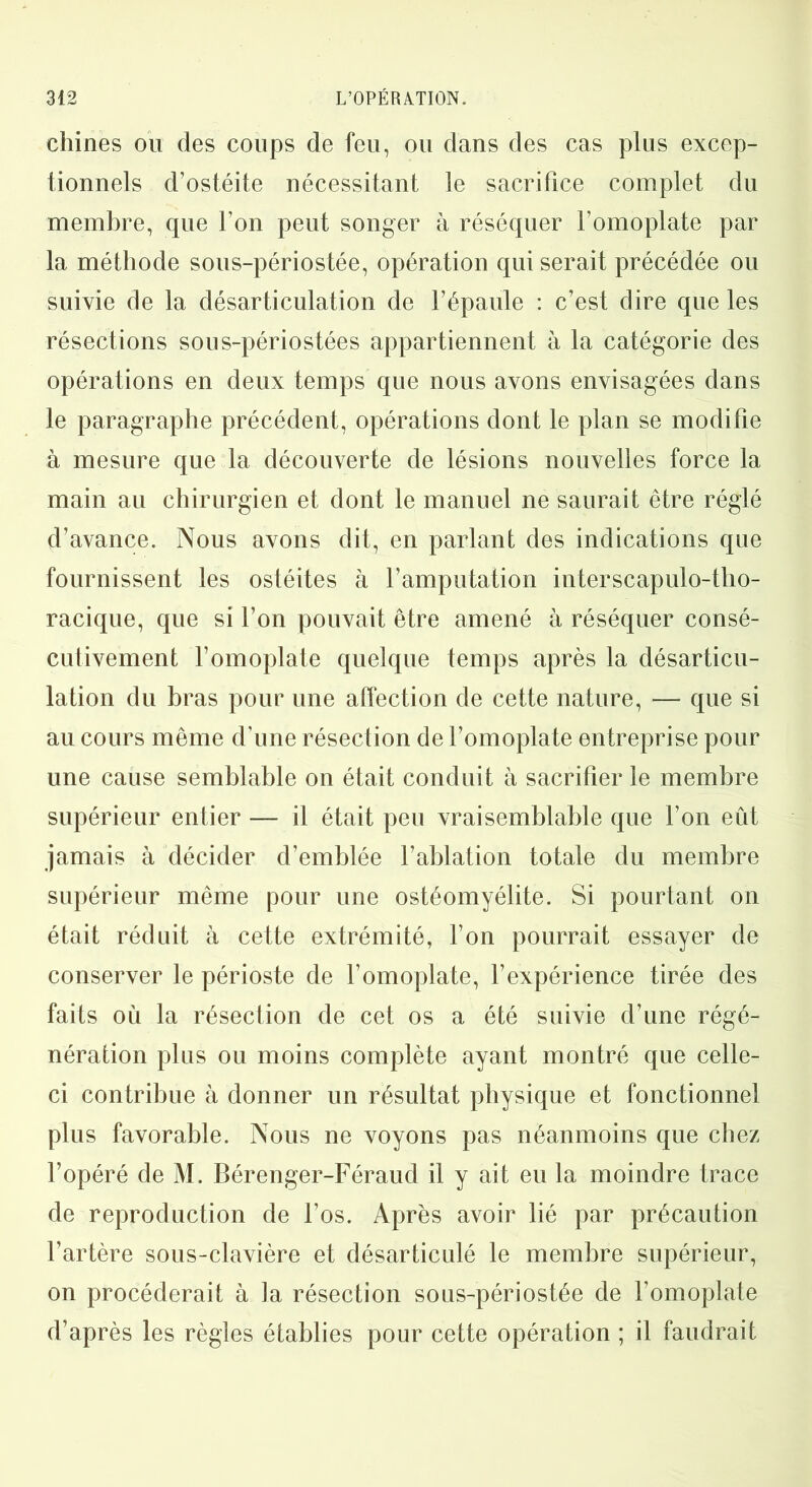 chines ou des coups de feu, ou dans des cas plus excep- tionnels d’ostéite nécessitant le sacrifice complet du membre, que l’on peut songer à réséquer l’omoplate par la méthode sous-périostée, opération qui serait précédée ou suivie de la désarticulation de l’épaule : c’est dire que les résections sous-périostées appartiennent à la catégorie des opérations en deux temps que nous avons envisagées dans le paragraphe précédent, opérations dont le plan se modifie à mesure que la découverte de lésions nouvelles force la main au chirurgien et dont le manuel ne saurait être réglé d’avance. Nous avons dit, en parlant des indications que fournissent les ostéites à l’amputation interscapulo-tho- racique, que si l’on pouvait être amené à réséquer consé- cutivement l’omoplate quelque temps après la désarticu- lation du bras pour une affection de cette nature, — que si au cours même d’une résection de l’omoplate entreprise pour une cause semblable on était conduit à sacrifier le membre supérieur entier — il était peu vraisemblable que l’on eût jamais à décider d’emblée l’ablation totale du membre supérieur même pour une ostéomyélite. Si pourtant on était réduit à cette extrémité, l’on pourrait essayer de conserver le périoste de l’omoplate, l’expérience tirée des faits où la résection de cet os a été suivie d’une régé- nération plus ou moins complète ayant montré que celle- ci contribue à donner un résultat physique et fonctionnel plus favorable. Nous ne voyons pas néanmoins que chez l’opéré de M. Bérenger-Féraud il y ait eu la moindre trace de reproduction de l’os. Après avoir lié par précaution l’artère sous-clavière et désarticulé le membre supérieur, on procéderait à la résection sous-périostée de l’omoplate d’après les règles établies pour cette opération ; il faudrait