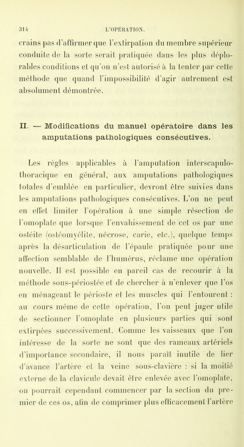 crains pas d’affirmer que l’extirpation du membre supérieur conduite de la sorte serait pratiquée dans les plus déplo- rables conditions et qu’on n’est autorisé à la tenter par cette méthode que quand l’impossibilité d’agir autrement est absolument démontrée. II. — Modifications du manuel opératoire dans les amputations pathologiques consécutives. Les règles applicables à l’amputation interscapulo- thoracique en général, aux amputations pathologiques totales d’emblée en particulier, devront être suivies dans les amputations pathologiques consécutives. L’on ne peut en effet limiter l’opération à une simple résection de l’omoplate que lorsque l’envahissement de cet os par une ostéite (ostéomyélite, nécrose, carie, etc.), quelque temps après la désarticulation de l’épaule pratiquée pour une affection semblable de l’humérus, réclame une opération nouvelle. Il est possible en pareil cas de recourir à la méthode sous-périostée et de chercher à n’enlever que l’os en ménageant le périoste et les muscles qui l’entourent : au cours même de cette opération, l’on peut juger utile de sectionner l’omoplate en plusieurs parties qui sont extirpées successivement. Comme les vaisseaux que l’on intéresse de la sorte ne sont que des rameaux artériels d’importance secondaire, il nous paraît inutile de lier d’avance l’artère et la veine sous-clavière : si la moitié externe de la clavicule devait être enlevée avec l’omoplate, on pourrait cependant commencer par la section du pre- mier de ces os, afin de comprimer plus efficacement l’artère