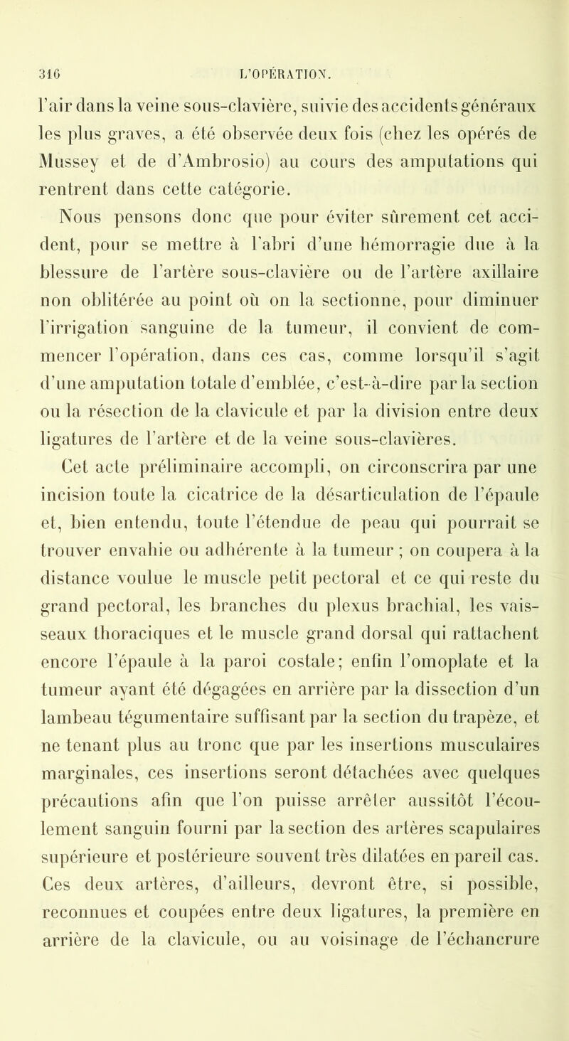 l’air dans la veine sous-clavière, suivie des accidents généraux les plus graves, a été observée deux fois (chez les opérés de Mussey et de d’Ambrosio) au cours des amputations qui rentrent dans cette catégorie. Nous pensons donc que pour éviter sûrement cet acci- dent, pour se mettre à l'abri d’une hémorragie due à la blessure de l’artère sous-clavière ou de l’artère axillaire non oblitérée au point où on la sectionne, pour diminuer l'irrigation sanguine de la tumeur, il convient de com- mencer l’opération, dans ces cas, comme lorsqu’il s’agit d’une amputation totale d’emblée, c’est-à-dire parla section ou la résection de la clavicule et par la division entre deux ligatures de l’artère et de la veine sous-clavières. Cet acte préliminaire accompli , on circonscrira par une incision toute la cicatrice de la désarticulation de l’épaule et, bien entendu, toute l’étendue de peau qui pourrait se trouver envahie ou adhérente à la tumeur ; on coupera à la distance voulue le muscle petit pectoral et ce qui reste du grand pectoral, les branches du plexus brachial, les vais- seaux thoraciques et le muscle grand dorsal qui rattachent encore l’épaule à la paroi costale; enfin l’omoplate et la tumeur ayant été dégagées en arrière par la dissection d’un lambeau tégumentaire suffisant par la section du trapèze, et ne tenant plus au tronc que par les insertions musculaires marginales, ces insertions seront détachées avec quelques précautions afin que l’on puisse arrêter aussitôt l’écou- lement sanguin fourni par la section des artères scapulaires supérieure et postérieure souvent très dilatées en pareil cas. Ces deux artères, d’ailleurs, devront être, si possible, reconnues et coupées entre deux ligatures, la première en arrière de la clavicule, ou au voisinage de l’échancrure