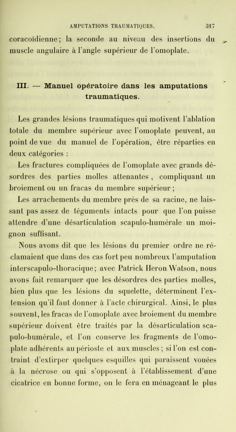 coracoïdienne ; la seconde au niveau des insertions du muscle angulaire à l’angle supérieur de l’omoplate. III. — Manuel opératoire dans les amputations traumatiques. Les grandes lésions traumatiques qui motivent l’ablation totale du membre supérieur avec l’omoplate peuvent, au point de vue du manuel de l’opération, être réparties en deux catégories : Les fractures compliquées de l’omoplate avec grands dé- sordres des parties molles attenantes , compliquant un broiement ou un fracas du membre supérieur ; Les arrachements du membre près de sa racine, ne lais- sant pas assez de téguments intacts pour que l’on puisse attendre d’une désarticulation scapulo-humérale un moi- gnon suffisant. Nous avons dit que les lésions du premier ordre ne ré- clamaient que dans des cas fort peu nombreux l’amputation interscapulo-thoracique; avec Patrick Héron Watson, nous avons fait remarquer que les désordres des parties molles, bien plus que les lésions du squelette, déterminent l’ex- tension qu’il faut donner à l’acte chirurgical. Ainsi, le plus souvent, les fracas de l’omoplate avec broiement du membre supérieur doivent être traités par la désarticulation sca- pulo-humérale, et l’on conserve les fragments de l’omo- plate adhérents au périoste et aux muscles ; si l’on est con- traint d’extirper quelques esquilles qui paraissent vouées à la nécrose ou qui s’opposent à l’établissement d’une cicatrice en bonne forme, on le fera en ménageant le plus