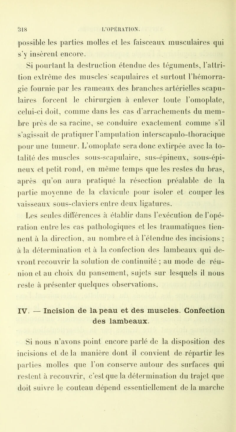 possible les parties molles et les faisceaux musculaires qui s’y insèrent encore. Si pourtant la destruction étendue des téguments, l’attri- tion extrême des muscles’scapulaires et surtout l’hémorra- gie fournie par les rameaux des branches artérielles scapu- laires forcent le chirurgien à enlever toute l’omoplate, celui-ci doit, comme dans les cas d’arrachements du mem- bre près de sa racine, se conduire exactement comme s’il s’agissait de pratiquer l’amputation interscapulo-thoracique pour une tumeur. L’omoplate sera donc extirpée avec la to- talité des muscles sous-scapulaire, sus-épineux, sous-épi- neux et petit rond, en même temps que les restes du bras, après qu’on aura pratiqué la résection préalable de la partie moyenne de la clavicule pour isoler et couper les vaisseaux sous-claviers entre deux ligatures. Les seules différences à établir dans l’exécution de l’opé- ration entre les cas pathologiques et les traumatiques tien- nent à la direction, au nombre et à l’étendue des incisions ; à la détermination et à la confection des lambeaux qui de- vront recouvrir la solution de continuité ; au mode de réu- nion et au choix du pansement, sujets sur lesquels il nous reste à présenter quelques observations. IV. — Incision de la peau et des muscles. Confection des lambeaux. Si nous n’avons point encore parlé de la disposition des incisions et de la manière dont il convient de répartir les parties molles que l’on conserve autour des surfaces qui restent à recouvrir, c’est que la détermination du trajet que doit suivre le couteau dépend essentiellement de la marche