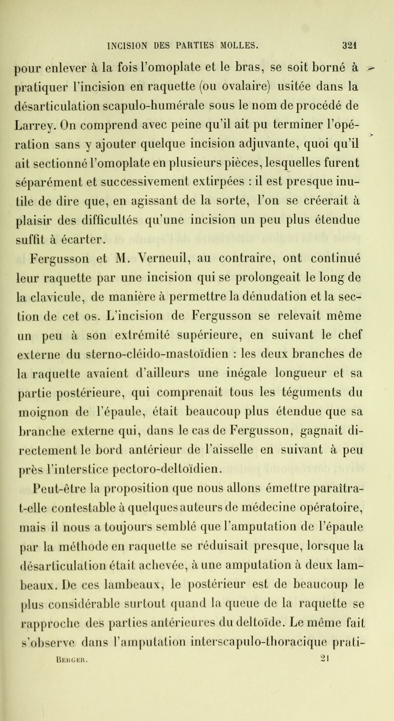 pour enlever à la fois l’omoplate et le bras, se soit borné à - pratiquer l’incision en raquette (ou ovalaire) usitée dans la désarticulation scapulo-humérale sous le nom de procédé de Larrey. On comprend avec peine qu’il ait pu terminer l’opé- ration sans y ajouter quelque incision adjuvante, quoi qu’il ait sectionné l’omoplate en plusieurs pièces, lesquelles furent séparément et successivement extirpées : il est presque inu- tile de dire que, en agissant de la sorte, l’on se créerait à plaisir des difficultés qu’une incision un peu plus étendue suffit à écarter. Fergusson et M. Verneuil, au contraire, ont continué leur raquette par une incision qui se prolongeait le long de la clavicule, de manière à permettre la dénudation et la sec- tion de cet os. L’incision de Fergusson se relevait même un peu à son extrémité supérieure, en suivant le chef externe du sterno-cléido-mastoïdien : les deux branches de la raquette avaient d’ailleurs une inégale longueur et sa partie postérieure, qui comprenait tous les téguments du moignon de l’épaule, était beaucoup plus étendue que sa branche externe qui, dans le cas de Fergusson, gagnait di- rectement le bord antérieur de l’aisselle en suivant à peu près l’interstice pectoro-deltoïdien. Peut-être la proposition que nous allons émettre paraîtra- t-elle contestable à quelques auteurs de médecine opératoire, mais il nous a toujours semblé que l’amputation de l’épaule par la méthode en raquette se réduisait presque, lorsque la désarticulation était achevée, à une amputation à deux lam- beaux. De ces lambeaux, le postérieur est de beaucoup le plus considérable surtout quand la queue de la raquette se rapproche des parties antérieures du deltoïde. Le même fait s’observe dans l’amputation interscapulo-thoracique prati- 21 Berger.