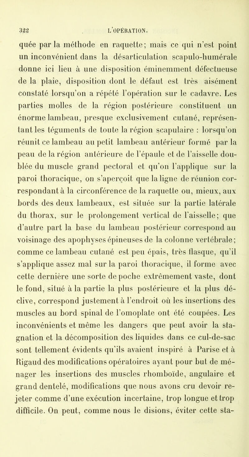 quée parla méthode en raquette; mais ce qui n’est point un inconvénient dans la désarticulation scapulo-humérale donne ici lieu à une disposition éminemment défectueuse de la plaie, disposition dont le défaut est très aisément constaté lorsqu’on a répété l’opération sur le cadavre. Les parties molles de la région postérieure constituent un énorme lambeau, presque exclusivement cutané, représen- tant les téguments de toute la région scapulaire : lorsqu’on réunit ce lambeau au petit lambeau antérieur formé par la peau de la région antérieure de l’épaule et de l’aisselle dou- blée du muscle grand pectoral et qu’on l’applique sur la paroi thoracique, on s’aperçoit que la ligne de réunion cor- respondant à la circonférence de la raquette ou, mieux, aux bords des deux lambeaux, est située sur la partie latérale du thorax, sur le prolongement vertical de l’aisselle; que d’autre part la base du lambeau postérieur correspond au voisinage des apophyses épineuses de la colonne vertébrale; comme ce lambeau cutané est peu épais, très flasque, qu’il s’applique assez mal sur la paroi thoracique, il forme avec cette dernière une sorte de poche extrêmement vaste, dont le fond, situé à la partie la plus postérieure et la plus dé- clive, correspond justement à l’endroit où les insertions des muscles au bord spinal de l’omoplate ont été coupées. Les inconvénients et même les dangers que peut avoir la sta- gnation et la décomposition des liquides dans ce cul-de-sac sont tellement évidents qu’ils avaient inspiré à Parise et à Rigaud des modifications opératoires ayant pour but de mé- nager les insertions des muscles rhomboïde, angulaire et grand dentelé, modifications que nous avons cru devoir re- jeter comme d’une exécution incertaine, trop longue et trop difficile. On peut, comme nous le disions, éviter cette sta-