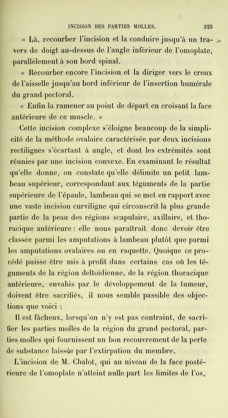 « Là, recourber l’incision et la conduire jusqu’à un tra- vers de doigt au-dessus de l’angle inférieur de l’omoplate, parallèlement à son bord spinal. « Recourber encore l’incision et la diriger vers le creux de l’aisselle jusqu’au bord inférieur de l’insertion humérale du grand pectoral. « Enfin la ramener au point de départ en croisant la face antérieure de ce muscle. » Cette incision complexe s’éloigne beaucoup de la simpli- cité de la méthode ovalaire caractérisée par deux incisions rectilignes s’écartant à angle, et dont les extrémités sont réunies par une incision convexe. En examinant le résultat qu’elle donne, on constate qu’elle délimite un petit lam- beau supérieur, correspondant aux téguments de la partie supérieure de l’épaule, lambeau qui se met en rapport avec une vaste incision curviligne qui circonscrit la plus grande partie de la peau des régions scapulaire, axillaire, et tho- racique antérieure : elle nous paraîtrait donc devoir être classée parmi les amputations à lambeau plutôt que parmi les amputations ovalaires ou en raquette. Quoique ce pro- cédé puisse être mis à profit dans certains cas où les té- guments de la région deltoïdienne, de la région thoracique antérieure, envahis par le développement de la tumeur, doivent être sacrifiés, il nous semble passible des objec- tions que voici : Il est fâcheux, lorsqu’on n’y est pas contraint, de sacri- fier les parties molles de la région du grand pectoral, par- ties molles qui fournissent un bon recouvrement de la perte de substance laissée par l’extirpation du membre. L’incision de M. Chalot, qui au niveau de la face posté- rieure de l’omoplate n’atteint nulle part les limites de l’os,