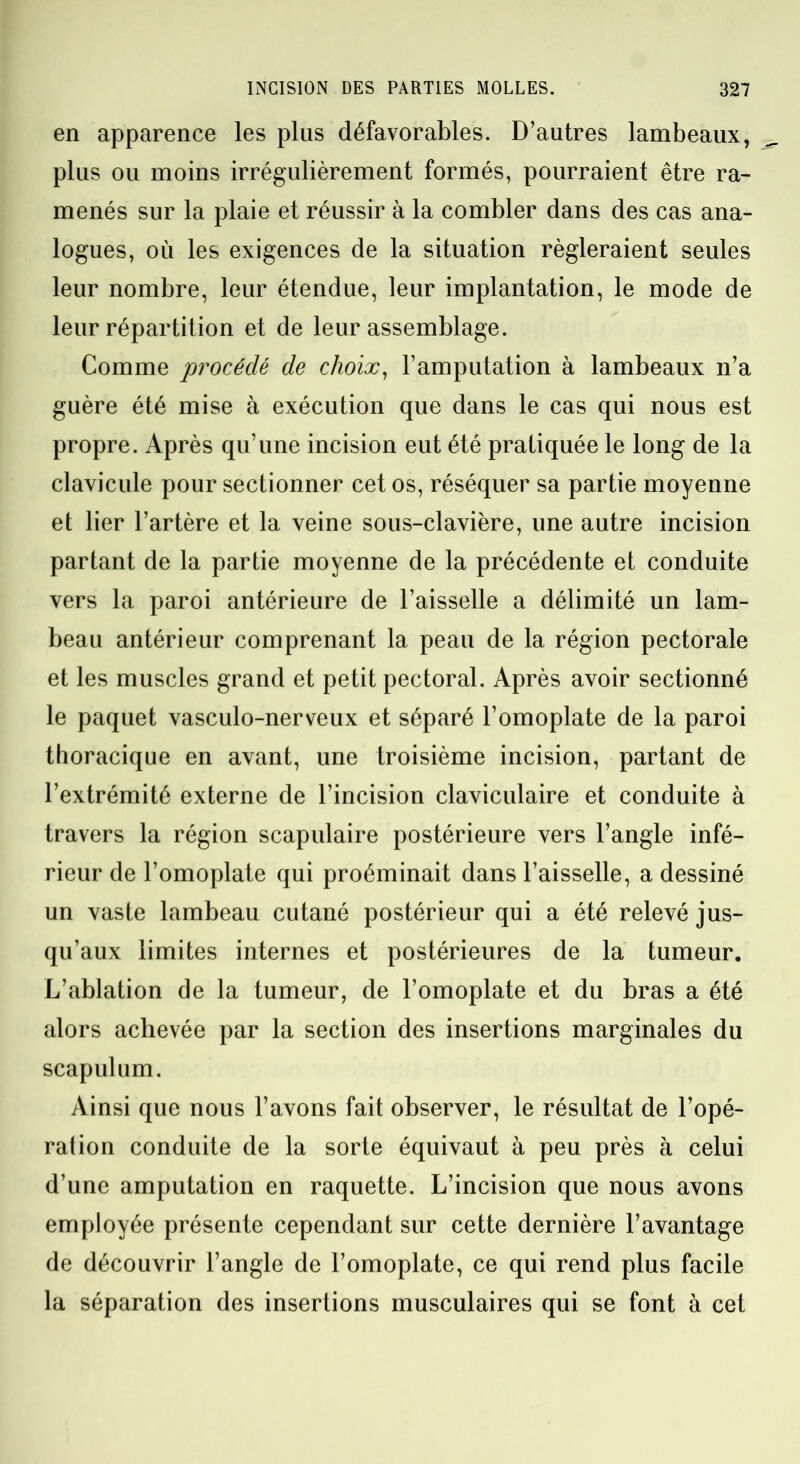 en apparence les plus défavorables. D’autres lambeaux, plus ou moins irrégulièrement formés, pourraient être ra- menés sur la plaie et réussir à la combler dans des cas ana- logues, où les exigences de la situation régleraient seules leur nombre, leur étendue, leur implantation, le mode de leur répartition et de leur assemblage. Comme procédé de choix, l’amputation à lambeaux n’a guère été mise à exécution que dans le cas qui nous est propre. Après qu’une incision eut été pratiquée le long de la clavicule pour sectionner cet os, réséquer sa partie moyenne et lier l’artère et la veine sous-clavière, une autre incision partant de la partie moyenne de la précédente et conduite vers la paroi antérieure de l’aisselle a délimité un lam- beau antérieur comprenant la peau de la région pectorale et les muscles grand et petit pectoral. Après avoir sectionné le paquet vasculo-nerveux et séparé l’omoplate de la paroi thoracique en avant, une troisième incision, partant de l’extrémité externe de l’incision claviculaire et conduite à travers la région scapulaire postérieure vers l’angle infé- rieur de l’omoplate qui proéminait dans l’aisselle, a dessiné un vaste lambeau cutané postérieur qui a été relevé jus- qu’aux limites internes et postérieures de la tumeur. L’ablation de la tumeur, de l’omoplate et du bras a été alors achevée par la section des insertions marginales du scapulum. Ainsi que nous l’avons fait observer, le résultat de l’opé- ration conduite de la sorte équivaut à peu près à celui d’une amputation en raquette. L’incision que nous avons employée présente cependant sur cette dernière l’avantage de découvrir l’angle de l’omoplate, ce qui rend plus facile la séparation des insertions musculaires qui se font à cet