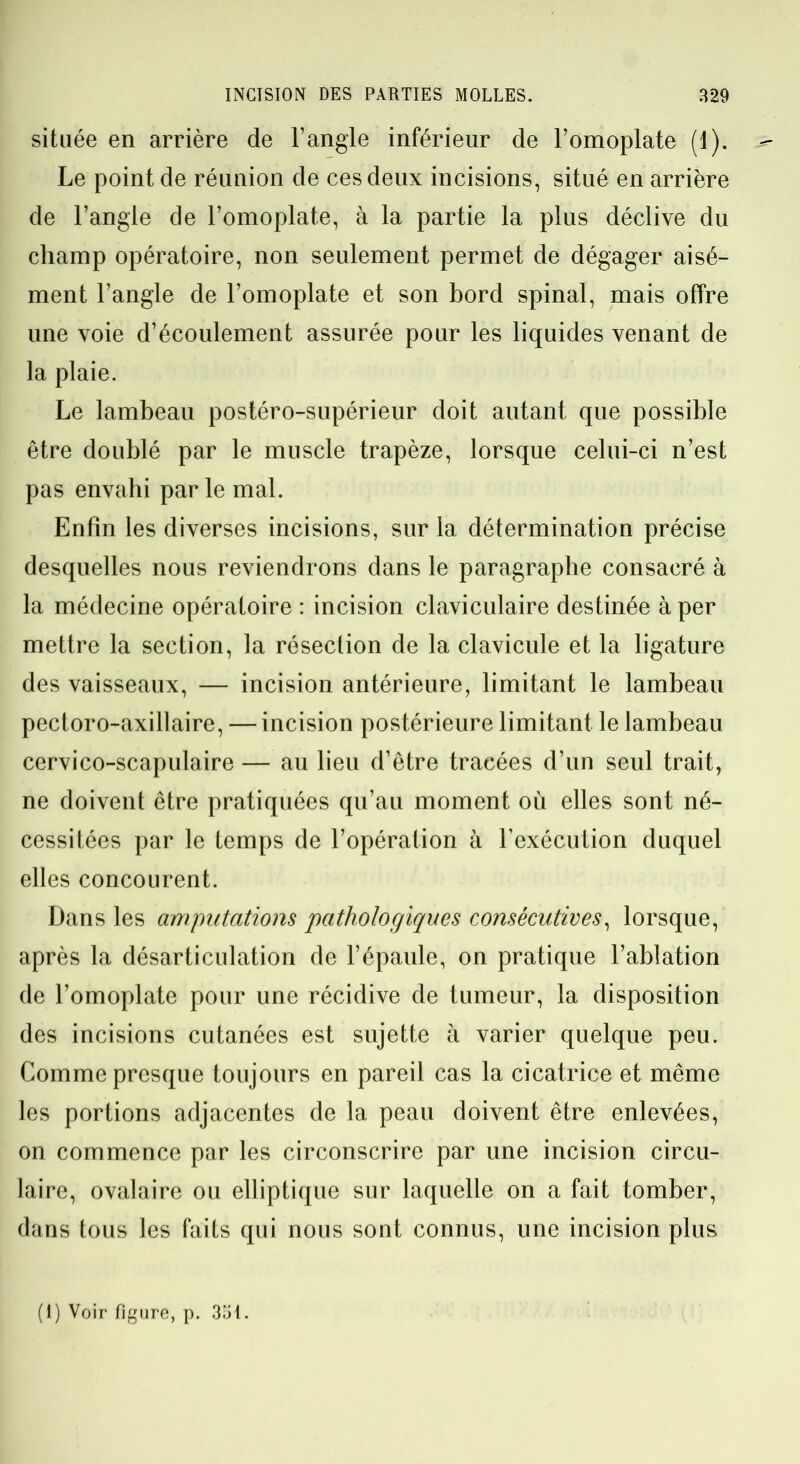 située en arrière de l’angle inférieur de l’omoplate (1). Le point de réunion de ces deux incisions, situé en arrière de l’angle de l’omoplate, à la partie la plus déclive du champ opératoire, non seulement permet de dégager aisé- ment l’angle de l’omoplate et son bord spinal, mais offre une voie d’écoulement assurée pour les liquides venant de la plaie. Le lambeau postéro-supérieur doit autant que possible être doublé par le muscle trapèze, lorsque celui-ci n’est pas envahi par le mal. Enfin les diverses incisions, sur la détermination précise desquelles nous reviendrons dans le paragraphe consacré à la médecine opératoire : incision claviculaire destinée à per mettre la section, la résection de la clavicule et la ligature des vaisseaux, — incision antérieure, limitant le lambeau pectoro-axillaire, — incision postérieure limitant le lambeau cervico-scapulaire — au lieu d’être tracées d’un seul trait, ne doivent être pratiquées qu’au moment où elles sont né- cessitées par le temps de l’opération à l’exécution duquel elles concourent. Dans les amputations pathologiques consécutives, lorsque, après la désarticulation de l’épaule, on pratique l’ablation de l’omoplate pour une récidive de tumeur, la disposition des incisions cutanées est sujette à varier quelque peu. Comme presque toujours en pareil cas la cicatrice et même les portions adjacentes de la peau doivent être enlevées, on commence par les circonscrire par une incision circu- laire, ovalaire ou elliptique sur laquelle on a fait tomber, dans tous les faits qui nous sont connus, une incision plus (1) Voir figure, p. 351.