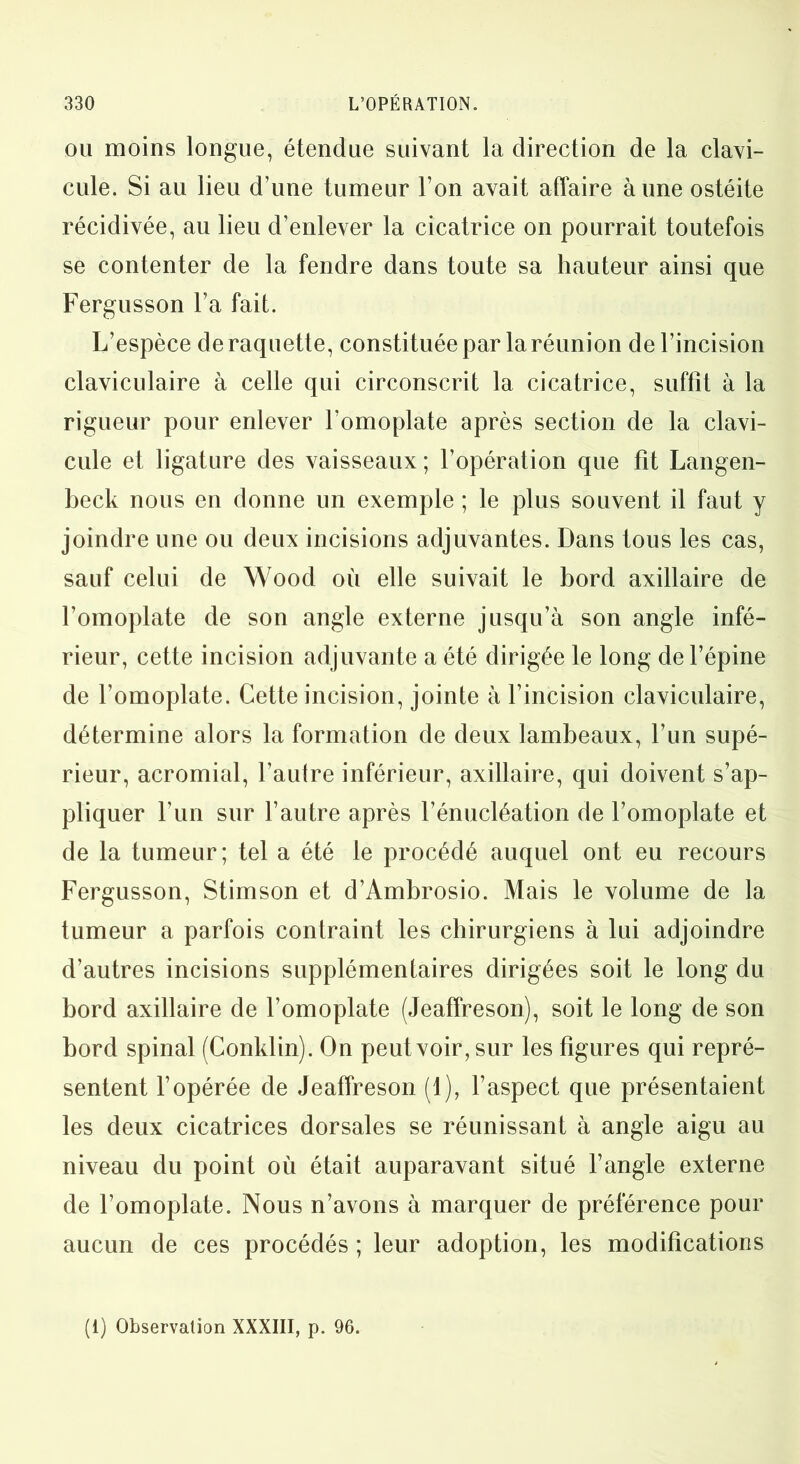 ou moins longue, étendue suivant la direction de la clavi- cule. Si au lieu d’une tumeur l’on avait affaire aune ostéite récidivée, au lieu d’enlever la cicatrice on pourrait toutefois se contenter de la fendre dans toute sa hauteur ainsi que Fergusson l’a fait. L’espèce de raquette, constituée par la réunion de l’incision claviculaire à celle qui circonscrit la cicatrice, suffit à la rigueur pour enlever l’omoplate après section de la clavi- cule et ligature des vaisseaux; l’opération que fit Langen- beck nous en donne un exemple ; le plus souvent il faut y joindre une ou deux incisions adjuvantes. Dans tous les cas, sauf celui de Wood où elle suivait le bord axillaire de l’omoplate de son angle externe jusqu’à son angle infé- rieur, cette incision adjuvante a été dirigée le long de l’épine de l’omoplate. Cette incision, jointe à l’incision claviculaire, détermine alors la formation de deux lambeaux, l’un supé- rieur, acromial, l’aulre inférieur, axillaire, qui doivent s’ap- pliquer l’un sur l’autre après l’énucléation de l’omoplate et de la tumeur; tel a été le procédé auquel ont eu recours Fergusson, Stimson et d’Ambrosio. Mais le volume de la tumeur a parfois contraint les chirurgiens à lui adjoindre d’autres incisions supplémentaires dirigées soit le long du bord axillaire de l’omoplate (Jeaffreson), soit le long de son bord spinal (Conklin). On peut voir, sur les figures qui repré- sentent l’opérée de Jeaffreson (1), l’aspect que présentaient les deux cicatrices dorsales se réunissant à angle aigu au niveau du point où était auparavant situé l’angle externe de l’omoplate. Nous n’avons à marquer de préférence pour aucun de ces procédés ; leur adoption, les modifications (1) Observation XXXIII, p. 96.